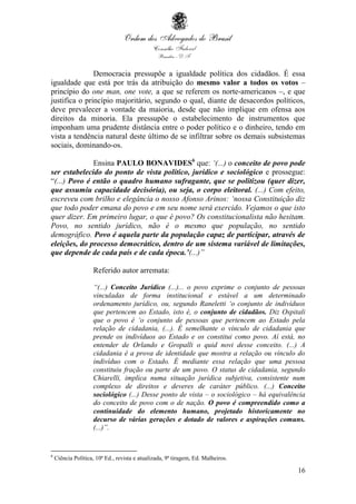 16
Democracia pressupõe a igualdade política dos cidadãos. É essa
igualdade que está por trás da atribuição do mesmo valor a todos os votos –
princípio do one man, one vote, a que se referem os norte-americanos –, e que
justifica o princípio majoritário, segundo o qual, diante de desacordos políticos,
deve prevalecer a vontade da maioria, desde que não implique em ofensa aos
direitos da minoria. Ela pressupõe o estabelecimento de instrumentos que
imponham uma prudente distância entre o poder político e o dinheiro, tendo em
vista a tendência natural deste último de se infiltrar sobre os demais subsistemas
sociais, dominando-os.
Ensina PAULO BONAVIDES6
que: ‘(...) o conceito de povo pode
ser estabelecido do ponto de vista político, jurídico e sociológico e prossegue:
“(...) Povo é então o quadro humano sufragante, que se politizou (quer dizer,
que assumiu capacidade decisória), ou seja, o corpo eleitoral. (...) Com efeito,
escreveu com brilho e elegância o nosso Afonso Arinos: ‘nossa Constituição diz
que todo poder emana do povo e em seu nome será exercido. Vejamos o que isto
quer dizer. Em primeiro lugar, o que é povo? Os constitucionalista não hesitam.
Povo, no sentido jurídico, não é o mesmo que população, no sentido
demográfico. Povo é aquela parte da população capaz de participar, através de
eleições, do processo democrático, dentro de um sistema variável de limitações,
que depende de cada país e de cada época.’(...)”
Referido autor arremata:
“(...) Conceito Jurídico (...)... o povo exprime o conjunto de pessoas
vinculadas de forma institucional e estável a um determinado
ordenamento jurídico, ou, segundo Raneletti ‘o conjunto de indivíduos
que pertencem ao Estado, isto é, o conjunto de cidadãos. Diz Ospitali
que o povo é ‘o conjunto de pessoas que pertencem ao Estado pela
relação de cidadania, (...). É semelhante o vínculo de cidadania que
prende os indivíduos ao Estado e os constitui como povo. Aí está, no
entender de Orlando e Gropalli o quid novi desse conceito. (...) A
cidadania é a prova de identidade que mostra a relação ou vínculo do
indivíduo com o Estado. É mediante essa relação que uma pessoa
constituiu fração ou parte de um povo. O status de cidadania, segundo
Chiarelli, implica numa situação jurídica subjetiva, consistente num
complexo de direitos e deveres de caráter público. (...) Conceito
sociológico (...) Desse ponto de vista – o sociológico – há equivalência
do conceito de povo com o de nação. O povo é compreendido como a
continuidade do elemento humano, projetado historicamente no
decurso de várias gerações e dotado de valores e aspirações comuns.
(...)”.
6
Ciência Política, 10ª Ed., revista e atualizada, 9ª tiragem, Ed. Malheiros.
 