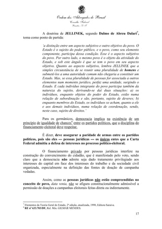 17
A doutrina de JELLINEK, segundo Dalmo de Abreu Dalari7
,
toma como ponto de partida:
‘a distinção entre um aspecto subjetivo e outro objetivo do povo. O
Estado é o sujeito do poder público, e o povo, como seu elemento
componente, participa dessa condição. Esse é o aspecto subjetivo
do povo. Por outro lado, o mesmo povo é o objeto da atividade do
Estado, e sob este ângulo é que se tem o povo em seu aspecto
objetivo. Quanto ao aspecto subjetivo, lembra JELLINEK que a
simples circunstância de se reunir uma pluralidade de homens e
submetê-los a uma autoridade comum não chegaria a constituir um
Estado. Mas, se essa pluralidade de pessoas for associada a outros
elementos num momento jurídico, perfaz uma unidade, surgindo o
Estado. E cada indivíduo integrante do povo participa também da
natureza do sujeito, derivando-se daí duas situações: a) os
indivíduos, enquanto objetos do poder do Estado, estão numa
relação de subordinação e são, portanto, sujeito de deveres; b)
enquanto membros do Estado, os indivíduos se acham, quanto a ele
e aos demais indivíduos, numa relação de coordenação, sendo,
neste caso, sujeito de direitos.’
Para os germânicos, democracia implica na existência de um
princípio de igualdade de chances8
entre os partidos políticos, que a disciplina do
financiamento eleitoral deve respeitar.
É dizer, deve assegurar a paridade de armas entre os partidos
políticos, pois são eles --- pessoas jurídicas --- os únicos entes que a Carta
Federal admitiu a defesa de interesses no processo político-eleitoral.
O financiamento privado por pessoas jurídicas interfere na
construção do convencimento do cidadão, que é manifestado pelo voto, sendo
claro que a democracia não admite seja dado tratamento privilegiado aos
interesses do capital em face dos interesses do trabalho e da sociedade civil
organizada, especialmente na definição das fontes de doação de campanha
vedadas.
Assim, como as pessoas jurídicas não estão compreendidas no
conceito de povo, data venia, não se afigura constitucionalmente admissível a
permissão de doações a campanhas eleitorais feitas direta ou indiretamente.
7
Elementos da Teoria Geral do Estado, 2ª edição, atualizada, 1998, Editora Saraiva.
8
RE nº 633.703/DF, Rel. Min. GILMAR MENDES.
 