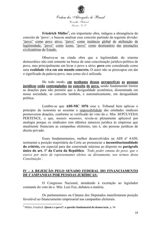 18
Friedrich Müller9
, em importante obra, indagou a abrangência do
conceito de ‘povo’, e buscou analisar esse conceito partindo da seguinte divisão:
“povo” como povo ativo; “povo” como instância global de atribuição de
legitimidade; “povo” como ícone; “povo” como destinatário das prestações
civilizatórias do Estado.
Observa-se na citada obra que a legitimidade do sistema
democrático não está somente na busca de uma conceituação jurídico-política de
povo, mas principalmente em levar o povo a sério; povo este considerado como
uma realidade viva em um mundo concreto. O autor não se preocupou em dar
o significado da palavra povo, mas como ela é utilizada.
De todo modo, em nenhuma dessas perspectivas as pessoas
jurídicas estão contempladas no conceito de povo, sendo fundamental limitar
as doações para não permitir que a desigualdade econômica, disseminada em
nossa sociedade, se converta também, e automaticamente, em desigualdade
política.
Lembre-se que ADI-MC 1076 esse e. Tribunal bem aplicou o
princípio da isonomia ao assentar a impossibilidade das entidades sindicais
promoverem doações, conforme se verificado do voto do e. Min. SEPÚLVEDA
PERTENCE, o que, mutatis mutantes, revela-se plenamente aplicável por
analogia porque os sindicatos tem idêntica natureza jurídica às empresas que
atualmente financiam as campanhas eleitorais, isto é, são pessoas jurídicas de
direito privado.
Esses fundamentamos, melhor desenvolvidos na ADI nº 4.650,
nortearam a posição majoritária da Corte ao pronunciar a inconstitucionalidade
do critério, em especial para dar concretude máxima ao disposto no parágrafo
único do art. 1º da Carta da República: ‘Todo poder emana do povo, que o
exerce por meio de representantes eleitos ou diretamente, nos termos desta
Constituição’.
IV - A REJEIÇÃO PELO SENADO FEDERAL DO FINANCIAMENTO
DE CAMPANHAS POR PESSOAS JURÍDICAS:
O Congresso Nacional, atendendo à exortação ao legislador
constante do voto do e. Min. Luiz Fux, debateu a matéria.
Os parlamentares na Câmara dos Deputados manifestaram posição
favorável ao financiamento empresarial nas campanhas eleitorais.
9
Müller, Friedrich. Quem é o povo?: a questão fundamental da democracia. p. 94.
 