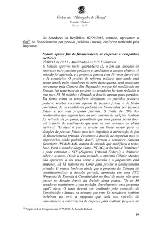 19
Os Senadores da República, 02/09/2015, contudo, aprovaram o
fim10
do financiamento por pessoas jurídicas (anexo), conforme noticiado pela
imprensa:
Senado aprova fim do financiamento de empresas a campanhas
eleitorais
02/09/15 às 20:51 - Atualizado às 01:15 Folhapress
O Senado aprovou nesta quarta-feira (2) o fim das doações de
empresas para partidos políticos e candidatos a cargos eletivos. A
votação foi apertada, e a proposta passou com 36 votos favoráveis
e 31 contrários. O projeto de reforma política, que ainda está
sendo votado pelos senadores na noite desta quarta, será analisado
novamente pela Câmara dos Deputados porque foi modificado no
Senado. No texto-base do projeto, os senadores haviam reduzido o
teto para R$ 10 milhões e limitado a doação apenas para partidos.
Da forma como os senadores decidiram, os partidos políticos
poderão receber recursos apenas de pessoas físicas e do fundo
partidário. Já os candidatos poderão ser financiados por pessoas
físicas e por seus próprios partidos. O limite de 10% dos
rendimentos que alguém teve no ano anterior às eleições também
foi retirado da proposta, permitindo que uma pessoa possa doar
até o limite do rendimento que teve no ano anterior ao pleito
eleitoral. "O ideal é que se tivesse um limite menor para as
doações de pessoas físicas mas isso impediria a aprovação do fim
do financiamento privado. Proibimos a doação de empresas mas os
empresários ainda poderão doar", afirmou a senadora Vanessa
Grazziotin (PCdoB-AM), autora da emenda que modificou o texto-
base. Para o senador Jorge Viana (PT-AC), a decisão é "histórica"
e pode estimular o STF (Supremo Tribunal Federal) a deliberar
sobre o assunto. Desde o ano passado, o ministro Gilmar Mendes
não apresenta o seu voto sobre a questão e o julgamento está
suspenso. Já há maioria na Corte para proibir o financiamento
privado. O petista lembrou ainda que a proposta da Câmara de
constitucionalizar a doação privada, aprovada em uma PEC
(Proposta de Emenda à Constituição) no final de maio, não deve
passar no Senado depois da decisão desta quarta. "Se os 36
senadores mantiverem a sua posição, derrubaremos essa proposta
aqui", disse. O texto deverá ser analisado pela comissão de
Constituição e Justiça na semana que vem. Os senadores também
incluíram no texto a proposta que veda aos veículos de
comunicação a contratação de empresa para realizar pesquisa de
10
Projeto de Lei Complementar nº 75/2015, do Senado Federal.
 