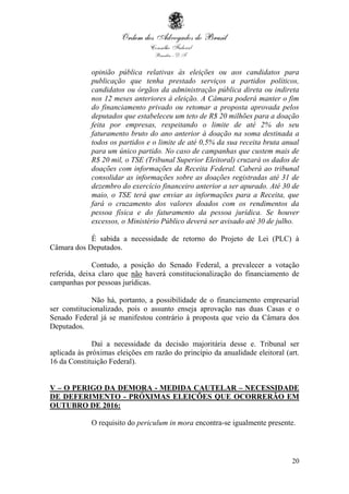 20
opinião pública relativas às eleições ou aos candidatos para
publicação que tenha prestado serviços a partidos políticos,
candidatos ou órgãos da administração pública direta ou indireta
nos 12 meses anteriores à eleição. A Câmara poderá manter o fim
do financiamento privado ou retomar a proposta aprovada pelos
deputados que estabeleceu um teto de R$ 20 milhões para a doação
feita por empresas, respeitando o limite de até 2% do seu
faturamento bruto do ano anterior à doação na soma destinada a
todos os partidos e o limite de até 0,5% da sua receita bruta anual
para um único partido. No caso de campanhas que custem mais de
R$ 20 mil, o TSE (Tribunal Superior Eleitoral) cruzará os dados de
doações com informações da Receita Federal. Caberá ao tribunal
consolidar as informações sobre as doações registradas até 31 de
dezembro do exercício financeiro anterior a ser apurado. Até 30 de
maio, o TSE terá que enviar as informações para a Receita, que
fará o cruzamento dos valores doados com os rendimentos da
pessoa física e do faturamento da pessoa jurídica. Se houver
excessos, o Ministério Público deverá ser avisado até 30 de julho.
É sabida a necessidade de retorno do Projeto de Lei (PLC) à
Câmara dos Deputados.
Contudo, a posição do Senado Federal, a prevalecer a votação
referida, deixa claro que não haverá constitucionalização do financiamento de
campanhas por pessoas jurídicas.
Não há, portanto, a possibilidade de o financiamento empresarial
ser constitucionalizado, pois o assunto enseja aprovação nas duas Casas e o
Senado Federal já se manifestou contrário à proposta que veio da Câmara dos
Deputados.
Daí a necessidade da decisão majoritária desse e. Tribunal ser
aplicada às próximas eleições em razão do princípio da anualidade eleitoral (art.
16 da Constituição Federal).
V – O PERIGO DA DEMORA - MEDIDA CAUTELAR – NECESSIDADE
DE DEFERIMENTO - PRÓXIMAS ELEIÇÕES QUE OCORRERÃO EM
OUTUBRO DE 2016:
O requisito do periculum in mora encontra-se igualmente presente.
 