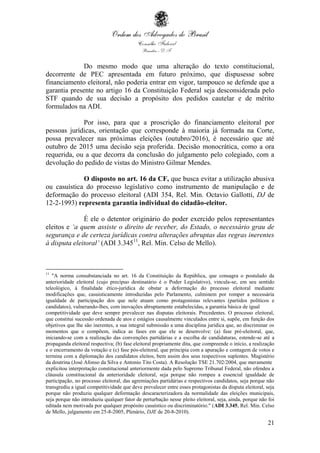 21
Do mesmo modo que uma alteração do texto constitucional,
decorrente de PEC apresentada em futuro próximo, que dispusesse sobre
financiamento eleitoral, não poderia entrar em vigor, tampouco se defende que a
garantia presente no artigo 16 da Constituição Federal seja desconsiderada pelo
STF quando de sua decisão a propósito dos pedidos cautelar e de mérito
formulados na ADI.
Por isso, para que a proscrição do financiamento eleitoral por
pessoas jurídicas, orientação que corresponde à maioria já formada na Corte,
possa prevalecer nas próximas eleições (outubro/2016), é necessário que até
outubro de 2015 uma decisão seja proferida. Decisão monocrática, como a ora
requerida, ou a que decorra da conclusão do julgamento pelo colegiado, com a
devolução do pedido de vistas do Ministro Gilmar Mendes.
O disposto no art. 16 da CF, que busca evitar a utilização abusiva
ou casuística do processo legislativo como instrumento de manipulação e de
deformação do processo eleitoral (ADI 354, Rel. Min. Octavio Gallotti, DJ de
12-2-1993) representa garantia individual do cidadão-eleitor.
É ele o detentor originário do poder exercido pelos representantes
eleitos e ‘a quem assiste o direito de receber, do Estado, o necessário grau de
segurança e de certeza jurídicas contra alterações abruptas das regras inerentes
à disputa eleitoral’ (ADI 3.34511
, Rel. Min. Celso de Mello).
11
"A norma consubstanciada no art. 16 da Constituição da República, que consagra o postulado da
anterioridade eleitoral (cujo precípuo destinatário é o Poder Legislativo), vincula-se, em seu sentido
teleológico, à finalidade ético-jurídica de obstar a deformação do processo eleitoral mediante
modificações que, casuisticamente introduzidas pelo Parlamento, culminem por romper a necessária
igualdade de participação dos que nele atuam como protagonistas relevantes (partidos políticos e
candidatos), vulnerando-lhes, com inovações abruptamente estabelecidas, a garantia básica de igual
competitividade que deve sempre prevalecer nas disputas eleitorais. Precedentes. O processo eleitoral,
que constitui sucessão ordenada de atos e estágios causalmente vinculados entre si, supõe, em função dos
objetivos que lhe são inerentes, a sua integral submissão a uma disciplina jurídica que, ao discriminar os
momentos que o compõem, indica as fases em que ele se desenvolve: (a) fase pré-eleitoral, que,
iniciando-se com a realização das convenções partidárias e a escolha de candidaturas, estende-se até a
propaganda eleitoral respectiva; (b) fase eleitoral propriamente dita, que compreende o início, a realização
e o encerramento da votação e (c) fase pós-eleitoral, que principia com a apuração e contagem de votos e
termina com a diplomação dos candidatos eleitos, bem assim dos seus respectivos suplentes. Magistério
da doutrina (José Afonso da Silva e Antonio Tito Costa). A Resolução TSE 21.702/2004, que meramente
explicitou interpretação constitucional anteriormente dada pelo Supremo Tribunal Federal, não ofendeu a
cláusula constitucional da anterioridade eleitoral, seja porque não rompeu a essencial igualdade de
participação, no processo eleitoral, das agremiações partidárias e respectivos candidatos, seja porque não
transgrediu a igual competitividade que deve prevalecer entre esses protagonistas da disputa eleitoral, seja
porque não produziu qualquer deformação descaracterizadora da normalidade das eleições municipais,
seja porque não introduziu qualquer fator de perturbação nesse pleito eleitoral, seja, ainda, porque não foi
editada nem motivada por qualquer propósito casuístico ou discriminatório." (ADI 3.345, Rel. Min. Celso
de Mello, julgamento em 25-8-2005, Plenário, DJE de 20-8-2010).
 