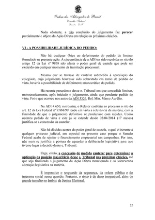 22
Nada obstante, a não conclusão do julgamento faz perecer
parcialmente o objeto da Ação Direta em relação às próximas eleições.
VI - A POSSIBILIDADE JURÍDICA DO PEDIDO:
Não há qualquer óbice ao deferimento do pedido de liminar
formulado na presente ação. A circunstância de a ADI ter sido recebida no rito do
artigo 12 da Lei nº 9868 não afasta o poder geral de cautela que pode ser
exercido em qualquer momento da tramitação processual.
Mesmo que se tratasse de cautelar submetida à apreciação do
colegiado, cujo julgamento houvesse sido sobrestado em razão de pedido de
vista, haveria a possibilidade de deferimento monocrático do pedido.
Há recente precedente desse e. Tribunal em que concedida liminar,
monocraticamente, após iniciado o julgamento, ainda que pendente pedido de
vista. Foi o que ocorreu nos autos da ADI 5326, Rel. Min. Marco Aurélio.
Na ADI 4.650, outrossim, o Relator conferiu ao processo o rito do
art. 12 da Lei Federal nº 9.868/99 tendo em vista a relevância da matéria, com a
finalidade de que o julgamento definitivo se produzisse com rapidez. Como
ocorreu pedido de vista e este já se estende desde 02/04/2014 (17 meses)
justifica-se a concessão da cautelar.
Não há dúvidas acerca do poder geral de cautela, o qual é inerente à
qualquer processo judicial, em especial no presente caso porque o Senado
Federal acaba de rejeitar o financiamento empresarial nas campanhas. Por isso,
não mais se justifica a postura de aguardar a deliberação legislativa para que
tivesse lugar a decisão desse e. Tribunal.
Urge, então, a concessão de medida cautelar para determinar a
aplicação da posição majoritária desse e. Tribunal nas próximas eleições, até
que seja finalizado o julgamento da Ação Direta mencionada e ou sobrevenha
alteração legislativa na matéria.
É imperativo o resguardo da segurança, da ordem pública e do
interesse social nessa questão. Portanto, o risco é de dano irreparável, além de
grande tumulto no âmbito da Justiça Eleitoral.
 