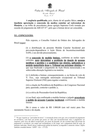 23
A urgência qualificada, pois, diante de tal quadro fático, enseja a
imediata apreciação e concessão da medica cautelar ad referendum do
Plenário, e na trilha de precedentes dessa egrégia Suprema Corte tomado por
ocasião do julgamento da ADI 437-912
, pelo que a liminar dever ser concedida.
VI – CONCLUSÃO:
Pelo exposto, o Conselho Federal da Ordem dos Advogados do
Brasil requer:
(i) a distribuição da presente Medida Cautelar Incidental por
prevenção/dependência à Ação Direta de Inconstitucionalidade
4.650, e seu devido processamento;
(ii) a concessão de medida liminar, conforme as razões supra
referidas, para determinar a proibição da doação de pessoas
jurídicas a partidos e a candidatos nas eleições, aplicando-se a
posição majoritária desse e. Tribunal nas próximas eleições, até
que seja finalizado o julgamento da Ação Direta mencionada e ou
sobrevenha alteração legislativa na matéria;
(ii.1) deferida a liminar, consequentemente, e, na forma do voto de
V. Exa., seja outorgada autorização excepcional ao Tribunal
Superior Eleitoral (TSE) para regular a matéria;
(iii) a citação da Presidência da República e do Congresso Nacional
para, querendo, contestar o pedido; e,
(iv) a oitiva do Procurador-Geral da República;
(v) ao final, seja confirmada a medida liminar e julgado procedente
o pedido da presente Cautelar incidental, confirmando a medida
liminar.
Dá à causa o valor de R$ 1.000,00 (um mil reais) para fins
meramente fiscais e de alçada.
12
“No que respeita ao “periculum im mora”, é orientação desta corte que, em se tratando de pagamento
de servidores, com base em norma que possa ser tida com inconstitucional, deve o pagamento ser
suspenso, pelo risco da difícil recuperação, por parte da fazenda, de um eventual dano decorrente do
pagamento a servidores, por tempo que normalmente se faz longo, até o julgamento final de ação, de
quantias indevidas. Dentro dessa compreensão global da matéria, acompanho o eminente relator. Defiro
também a medida liminar.”(JSTF – Lex – 177/23)
 