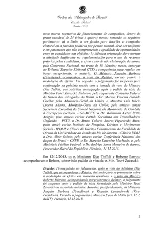 3
novo marco normativo de financiamento de campanhas, dentro do
prazo razoável de 24 (vinte e quatro) meses, tomando os seguintes
parâmetros: a) o limite a ser fixado para doações a campanha
eleitoral ou a partidos políticos por pessoa natural, deve ser uniforme
e em patamares que não comprometam a igualdade de oportunidades
entre os candidatos nas eleições; b) idêntica orientação deve nortear
a atividade legiferante na regulamentação para o uso de recursos
próprios pelos candidatos, e c) em caso de não elaboração da norma
pelo Congresso Nacional, no prazo de 18 (dezoito) meses, outorgar
ao Tribunal Superior Eleitoral (TSE) a competência para regular, em
bases excepcionais, a matéria. O Ministro Joaquim Barbosa
(Presidente) acompanhou o voto do Relator, exceto quanto à
modulação de efeitos. Em seguida, o julgamento foi suspenso para
continuação na próxima sessão com a tomada do voto do Ministro
Dias Toffoli, que solicitou antecipação após o pedido de vista do
Ministro Teori Zavascki. Falaram, pelo requerente Conselho Federal
da Ordem dos Advogados do Brasil, o Dr. Marcus Vinicius Furtado
Coelho; pela Advocacia-Geral da União, o Ministro Luís Inácio
Lucena Adams, Advogado-Geral da União; pelo amicus curiae
Secretaria Executiva do Comitê Nacional do Movimento de Combate
à Corrupção Eleitoral – SE-MCCE, o Dr. Raimundo Cezar Britto
Aragão; pelo amicus curiae Partido Socialista dos Trabalhadores
Unificado – PSTU, o Dr. Bruno Colares Soares Figueiredo Alves;
pelos amici curiae Instituto de Pesquisa, Direitos e Movimentos
Sociais - IPDMS e Clínica de Direitos Fundamentais da Faculdade de
Direito da Universidade do Estado do Rio de Janeiro – Clínica UERJ,
a Dra. Aline Osório; pelo amicus curiae Conferência Nacional dos
Bispos do Brasil – CNBB, o Dr. Marcelo Lavenère Machado; e, pelo
Ministério Público Federal, o Dr. Rodrigo Janot Monteiro de Barros,
Procurador-Geral da República. Plenário, 11.12.2013.
Em 12/12/2013, os e. Ministros Dias Toffoli e Roberto Barroso
acompanharam o Relator, sobrevindo pedido de vista do e. Min. Teori Zavascki:
Decisão: Prosseguindo no julgamento, após o voto do Ministro Dias
Toffoli, que acompanhava o Relator, deixando para se pronunciar sobre
a modulação de efeitos em momento oportuno, e o voto do Ministro
Roberto Barroso, acompanhando integralmente o Relator, o julgamento
foi suspenso ante o pedido de vista formulado pelo Ministro Teori
Zavascki em assentada anterior. Ausentes, justificadamente, os Ministros
Joaquim Barbosa (Presidente) e Ricardo Lewandowski (Vice-
Presidente). Presidiu o julgamento o Ministro Celso de Mello (art. 37, I,
RISTF). Plenário, 12.12.2013.
 