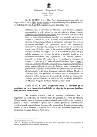 4
No dia 02/04/2014, o e. Min. Teori Zavascki apresentou voto pela
improcedência e o e. Min. Marco Aurélio acompanhou em parte o Relator, sendo
secundado pelo Min. Ricardo Lewandowski, que antecipou voto:
Decisão: Após o voto-vista do Ministro Teori Zavascki, julgando
improcedente a ação direta; o voto do Ministro Marco Aurélio,
julgando-a parcialmente procedente para declarar, com eficácia ex
tunc, a inconstitucionalidade parcial, sem redução de texto, do
artigo 24, cabeça, da Lei nº 9.540/97, na parte em que autoriza a
doação, por pessoas jurídicas, a campanhas eleitorais, bem como a
inconstitucionalidade do parágrafo único do mencionado
dispositivo e do artigo 81, cabeça e § 1º, da mesma lei, assentando,
ainda, com eficácia ex tunc, a inconstitucionalidade parcial, sem
redução de texto, do artigo 31 da Lei nº 9.096/95, no ponto em que
admite doações, por pessoas jurídicas, a partidos políticos, e a
inconstitucionalidade das expressões “ou pessoa jurídica”,
presente no artigo 38, inciso III, e “e jurídicas“, constante do
artigo 39, cabeça e § 5º, todos do citado diploma legal; e após o
voto do Ministro Ricardo Lewandowski, julgando procedente a
ação, acompanhando o voto do Relator, mas reservando-se a
pronunciar-se quanto à modulação dos efeitos da decisão ao final
do julgamento, pediu vista dos autos o Ministro Gilmar Mendes. O
Ministro Luiz Fux (Relator) esclareceu que se manifestará em
definitivo sobre a proposta de modulação ao final do julgamento.
Ausente, justificadamente, o Ministro Celso de Mello. Presidência
do Ministro Joaquim Barbosa. Plenário, 02.04.2014.
Como se vê, 6 (seis) integrantes desse e. Tribunal já se
manifestaram pela inconstitucionalidade da doação de pessoas jurídicas
para partidos e candidatos.
Na presente cautelar, não se sustenta, obviamente, que o
julgamento da ADI possa se concluir antes de apresentado o voto do Ministro
Gilmar Mendes, nem se impugna a prerrogativa de sua excelência de examinar a
questão a fundo.1
Sustenta-se apenas que o direito processual constitucional
brasileiro prevê a possibilidade de concessão monocrática de cautelares em ações
diretas, e que a maioria já formada na Corte é um elemento importante de
aferição da presença do fumus bonis iuris.
1
Regimento Interno do STF:
“Art. 134 – Se algum dos Ministros pedir vista dos autos, deverá apresentá-los, para prosseguimento da
votação, até a segunda sessão ordinária subsequente.”
 