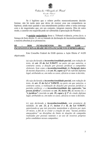5
Se é legítimo que o relator profira monocraticamente decisão
liminar, não há razão para que deixe de exercer essa sua competência na
hipótese, ainda mais quando o seu entendimento jurídico sobre o tema converge
com o de magistrados que, em seu conjunto, integram maioria. Dito de outro
modo, a cautelar ora requerida pode ser submetida à apreciação do Plenário.
A posição majoritária desse e. Tribunal evidencia, prima facie, a
fumaça do bom direito. E, em se tratando de declaração de inconstitucionalidade,
a maioria absoluta já se pronunciou.
III – DOS FUNDAMENTOS DA ADI 4.650 –
INCONSTITUCIONALIDADE DO FINANCIAMENTO EMPRESARIAL:
Este Conselho Federal da OAB ajuizou a Ação Direta nº 4.650
objetivando:
(a) seja declarada a inconstitucionalidade parcial, sem redução de
texto, do art. 24 da Lei 9.504/97, na parte em que autoriza, a
contrario sensu, a doação por pessoas jurídicas a campanhas
eleitorais, bem como a inconstitucionalidade do Parágrafo único
do mesmo dispositivo, e do art. 81, caput e § 1º do referido diploma
legal, atribuindo-se, em todos os casos, eficácia ex nunc à decisão;
(b) seja declarada a inconstitucionalidade parcial, sem redução de
texto, do art. 31 da Lei nº 9.096/95, na parte em que autoriza, a
contrario sensu, a realização de doações por pessoas jurídicas a
partidos políticos; e a inconstitucionalidade das expressões “ou
pessoa jurídica”, constante no art. 38, inciso III, da mesma lei, e
“e jurídicas”, inserida no art. 39, caput e § 5º do citado diploma
legal, atribuindo-se, em todos os casos, eficácia ex nunc à decisão;
(c) seja declarada a inconstitucionalidade, sem pronúncia de
nulidade, do art. 23, § 1º, incisos I e II, da Lei 9.504/97,
autorizando-se que tais preceitos mantenham a eficácia por mais
24 meses, a fim de se evitar a criação de uma “lacuna jurídica
ameaçadora” na disciplina do limite às doações de campanha
realizadas por pessoas naturais e ao uso de recursos próprios
pelos candidatos nessas campanhas;
 