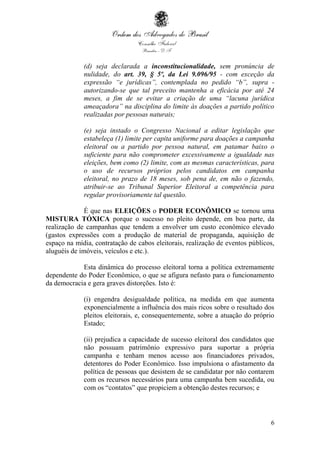6
(d) seja declarada a inconstitucionalidade, sem pronúncia de
nulidade, do art. 39, § 5º, da Lei 9.096/95 - com exceção da
expressão “e jurídicas”, contemplada no pedido “b”, supra -
autorizando-se que tal preceito mantenha a eficácia por até 24
meses, a fim de se evitar a criação de uma “lacuna jurídica
ameaçadora” na disciplina do limite às doações a partido político
realizadas por pessoas naturais;
(e) seja instado o Congresso Nacional a editar legislação que
estabeleça (1) limite per capita uniforme para doações a campanha
eleitoral ou a partido por pessoa natural, em patamar baixo o
suficiente para não comprometer excessivamente a igualdade nas
eleições, bem como (2) limite, com as mesmas características, para
o uso de recursos próprios pelos candidatos em campanha
eleitoral, no prazo de 18 meses, sob pena de, em não o fazendo,
atribuir-se ao Tribunal Superior Eleitoral a competência para
regular provisoriamente tal questão.
É que nas ELEIÇÕES o PODER ECONÔMICO se tornou uma
MISTURA TÓXICA porque o sucesso no pleito depende, em boa parte, da
realização de campanhas que tendem a envolver um custo econômico elevado
(gastos expressões com a produção de material de propaganda, aquisição de
espaço na mídia, contratação de cabos eleitorais, realização de eventos públicos,
aluguéis de imóveis, veículos e etc.).
Esta dinâmica do processo eleitoral torna a política extremamente
dependente do Poder Econômico, o que se afigura nefasto para o funcionamento
da democracia e gera graves distorções. Isto é:
(i) engendra desigualdade política, na medida em que aumenta
exponencialmente a influência dos mais ricos sobre o resultado dos
pleitos eleitorais, e, consequentemente, sobre a atuação do próprio
Estado;
(ii) prejudica a capacidade de sucesso eleitoral dos candidatos que
não possuam patrimônio expressivo para suportar a própria
campanha e tenham menos acesso aos financiadores privados,
detentores do Poder Econômico. Isso impulsiona o afastamento da
política de pessoas que desistem de se candidatar por não contarem
com os recursos necessários para uma campanha bem sucedida, ou
com os “contatos” que propiciem a obtenção destes recursos; e
 