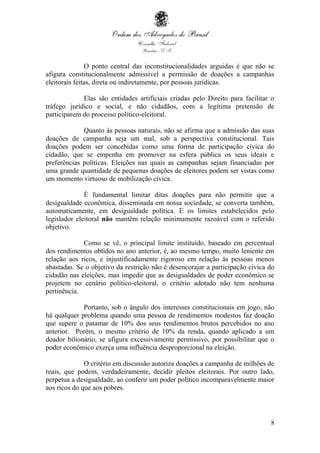 8
O ponto central das inconstitucionalidades arguidas é que não se
afigura constitucionalmente admissível a permissão de doações a campanhas
eleitorais feitas, direta ou indiretamente, por pessoas jurídicas.
Elas são entidades artificiais criadas pelo Direito para facilitar o
tráfego jurídico e social, e não cidadãos, com a legítima pretensão de
participarem do processo político-eleitoral.
Quanto às pessoas naturais, não se afirma que a admissão das suas
doações de campanha seja um mal, sob a perspectiva constitucional. Tais
doações podem ser concebidas como uma forma de participação cívica do
cidadão, que se empenha em promover na esfera pública os seus ideais e
preferências políticas. Eleições nas quais as campanhas sejam financiadas por
uma grande quantidade de pequenas doações de eleitores podem ser vistas como
um momento virtuoso de mobilização cívica.
É fundamental limitar ditas doações para não permitir que a
desigualdade econômica, disseminada em nossa sociedade, se converta também,
automaticamente, em desigualdade política. E os limites estabelecidos pelo
legislador eleitoral não mantêm relação minimamente razoável com o referido
objetivo.
Como se vê, o principal limite instituído, baseado em percentual
dos rendimentos obtidos no ano anterior, é, ao mesmo tempo, muito leniente em
relação aos ricos, e injustificadamente rigoroso em relação às pessoas menos
abastadas. Se o objetivo da restrição não é desencorajar a participação cívica do
cidadão nas eleições, mas impedir que as desigualdades de poder econômico se
projetem no cenário político-eleitoral, o critério adotado não tem nenhuma
pertinência.
Portanto, sob o ângulo dos interesses constitucionais em jogo, não
há qualquer problema quando uma pessoa de rendimentos modestos faz doação
que supere o patamar de 10% dos seus rendimentos brutos percebidos no ano
anterior. Porém, o mesmo critério de 10% da renda, quando aplicado a um
doador bilionário, se afigura excessivamente permissivo, por possibilitar que o
poder econômico exerça uma influência desproporcional na eleição.
O critério em discussão autoriza doações a campanha de milhões de
reais, que podem, verdadeiramente, decidir pleitos eleitorais. Por outro lado,
perpetua a desigualdade, ao conferir um poder político incomparavelmente maior
aos ricos do que aos pobres.
 