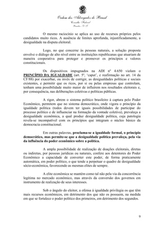 9
O mesmo raciocínio se aplica ao uso de recursos próprios pelos
candidatos muito ricos. A ausência de limites aprofunda, injustificadamente, a
desigualdade na disputa eleitoral.
Logo, no que concerne às pessoas naturais, a solução proposta
envolve o diálogo de alto nível entre as instituições republicanas que atuariam de
maneira cooperativa para proteger e promover os princípios e valores
constitucionais.
Os dispositivos impugnados na ADI nº 4.650 violam o
PRINCÍPIO DA IGUALDADE (art. 5º, ‘caput’, e reafirmação no art. 14 da
CF/88) por exacerbar, ou invés de corrigir, as desigualdades políticas e sociais
existentes, e permitir que os ricos, por si ou pelas empresas que controlam,
tenham uma possibilidade muito maior de influírem nos resultados eleitorais e,
por consequência, nas deliberações coletivas e políticas públicas.
A rigor, abrem o sistema político brasileiro à captura pelo Poder
Econômico, permitem que no sistema democrático, onde vigora o princípio da
igualdade política (todos devem ter iguais possibilidades de participar do
processo político e de influenciar na formação da vontade coletiva), prevaleça a
desigualdade econômica, a qual produz desigualdade política, cuja patologia
revela-se incompatível com os princípios que integram o núcleo básico da
democracia constitucional.
Em outras palavras, proclama-se a igualdade formal, o princípio
democrático, mas permite-se que a desigualdade política prevaleça, pela via
da influência do poder econômico sobre a política.
A ampla possibilidade de realização de doações eleitorais, diretas
ou indiretas, por pessoas jurídicas ou naturais, confere aos detentores do Poder
Econômico a capacidade de converter este poder, de forma praticamente
automática, em poder político, o que tende a perpetuar o quadro de desigualdade
sócio-econômica, favorecendo as mesmas elites de sempre.
A elite econômica se mantém como tal não pela via da concorrência
legítima no mercado econômico, mas através da conversão dos governos em
instrumento de realização de seus interesses.
Sob o ângulo do eleitor, a ofensa à igualdade privilegia os que têm
mais recursos econômicos, em detrimento dos que não os possuem, na medida
em que se fortalece o poder político dos primeiros, em detrimento dos segundos.
 