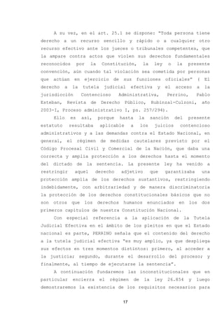 A su vez, en el art. 25.1 se dispone: “Toda persona tiene
derecho a un recurso sencillo y rápido o a cualquier otro
recurso efectivo ante los jueces o tribunales competentes, que
la ampare contra actos que violen sus derechos fundamentales
reconocidos por la Constitución, la ley o la presente
convención, aún cuando tal violación sea cometida por personas
que actúan en ejercicio de sus funciones oficiales” ( El
derecho a la tutela judicial efectiva y el acceso a la
jurisdicción Contencioso Administrativa, Perrino, Pablo
Esteban, Revista de Derecho Público, Rubinzal-Culzoni, año
2003-I, Proceso administrativo I, ps. 257/294).
Ello es así, porque hasta la sanción del presente
estatuto resultaba aplicable a los juicios contencioso
administrativos y a las demandas contra el Estado Nacional, en
general, el régimen de medidas cautelares previsto por el
Código Procesal Civil y Comercial de la Nación, que daba una
correcta y amplia protección a los derechos hasta el momento
del dictado de la sentencia. La presente ley ha venido a
restringir aquel derecho adjetivo que garantizaba una
protección amplia de los derechos sustantivos, restringiendo
indebidamente, con arbitrariedad y de manera discriminatoria
la protección de los derechos constitucionales básicos que no
son otros que los derechos humanos enunciados en los dos
primeros capítulos de nuestra Constitución Nacional.
Con especial referencia a la aplicación de la Tutela
Judicial Efectiva en el ámbito de los pleitos en que el Estado
nacional es parte, PERRINO señala que el contenido del derecho
a la tutela judicial efectiva “es muy amplio, ya que despliega
sus efectos en tres momentos distintos: primero, al acceder a
la justicia; segundo, durante el desarrollo del proceso; y
finalmente, al tiempo de ejecutarse la sentencia”.
A continuación fundaremos las inconstitucionales que en
particular encierra el régimen de la ley 26.854 y luego
demostraremos la existencia de los requisitos necesarios para
17
 