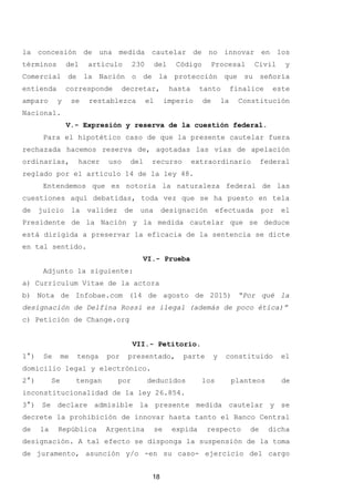 la concesión de una medida cautelar de no innovar en los
términos del artículo 230 del Código Procesal Civil y
Comercial de la Nación o de la protección que su señoría
entienda corresponde decretar, hasta tanto finalice este
amparo y se restablezca el imperio de la Constitución
Nacional.
V.- Expresión y reserva de la cuestión federal.
Para el hipotético caso de que la presente cautelar fuera
rechazada hacemos reserva de, agotadas las vías de apelación
ordinarias, hacer uso del recurso extraordinario federal
reglado por el artículo 14 de la ley 48.
Entendemos que es notoria la naturaleza federal de las
cuestiones aquí debatidas, toda vez que se ha puesto en tela
de juicio la validez de una designación efectuada por el
Presidente de la Nación y la medida cautelar que se deduce
está dirigida a preservar la eficacia de la sentencia se dicte
en tal sentido.
VI.- Prueba
Adjunto la siguiente:
a) Curriculum Vitae de la actora
b) Nota de Infobae.com (14 de agosto de 2015) “Por qué la
designación de Delfina Rossi es ilegal (además de poco ética)”
c) Petición de Change.org
VII.- Petitorio.
1°) Se me tenga por presentado, parte y constituido el
domicilio legal y electrónico.
2°) Se tengan por deducidos los planteos de
inconstitucionalidad de la ley 26.854.
3°) Se declare admisible la presente medida cautelar y se
decrete la prohibición de innovar hasta tanto el Banco Central
de la República Argentina se expida respecto de dicha
designación. A tal efecto se disponga la suspensión de la toma
de juramento, asunción y/o -en su caso- ejercicio del cargo
18
 