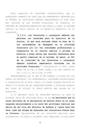 Este requisito de idoneidad constitucional, que es
predicable respecto de todo tipo de nombramiento generado por
el Estado, es calificado también especialmente en este caso
por tratarse de una entidad financiera. Al respecto, el
estándar de idoneidad específica que regula y exige la entidad
rectora -el Banco Central de la República Argentina- es el
siguiente:
“1.1.2.2. Los directores o consejeros deberán ser
personas con idoneidad para el ejercicio de la
función, la que será evaluada sobre la base de i)
sus antecedentes de desempeño en la actividad
financiera y/o ii) sus cualidades profesionales y
trayectoria en la función pública o privada en
materias o áreas afines que resulten relevantes para
el perfil comercial de la entidad. Al menos, el 80%
de la totalidad de los directores o consejeros
deberán acreditar experiencia vinculada con la
actividad financiera.” (Comunicación A 2241, según
texto de la Com. A 4284, norma a la cual reenvía el
art. 5.2.1.1. de la Com. A 3700)
Aparentemente, por lo que se ha llegado a conocer por los
medios de difusión, los antecedentes, cualidades profesionales
y trayectoria de la Srta. Rossi, no tienen ninguna relación ni
están a la altura de las responsabilidades y funciones propias
del cargo de dirigir el banco público más grande de la
Argentina.
A la aparente falta de idoneidad técnica, se suma la
evidente falta de idoneidad moral, ya que es manifiesto que la
causa eficiente de la designación de Delfina Rossi en el cargo
responde exclusivamente a la razón del privilegio familiar que
deriva de ser hija del Ministro de Defensa y -hasta hace dos
años- jefe del bloque de diputados del oficialista Frente Para
la Victoria. Aprovecharse de tal situación familiar, para
protagonizar un típico y evidente caso nepotismo, es una grave
6
 