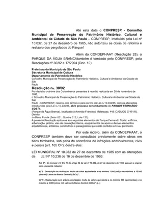 Até esta data o CONPRESP - Conselho
Municipal de Preservação do Patrimônio Histórico, Cultural e
Ambiental da Cidade de São Paulo – CONPRESP, instituído pela Lei nº
10.032, de 27 de dezembro de 1985, não autorizou as obras de reforma e
restauro dos pergolados do Parque!

                            Além do CONDEPHAAT (Resolução 25), o
PARQUE DA ÁGUA BRANCAtambém é tombado pelo CONPRESP, pela
Resoluções nº 30/92 e 17/2004 (Doc. 10):
Prefeitura do Município de São Paulo
Secretaria Municipal de Cultura
Departamento do Patrimônio Histórico
Conselho Municipal de Preservação do Patrimônio Histórico, Cultural e Ambiental da Cidade de
São
Paulo
Resolução no. 30/92
Por decisão unânime dos Conselheiros presentes à reunião realizada em 20 de novembro de
1992,
o Conselho Municipal de Preservação do Patrimônio Histórico, Cultural e Ambiental da Cidade de
São
Paulo - CONPRESP, resolve, nos termos e para os fins da Lei no 10.032/85, com as alterações
introduzidas pela Lei no 10.236/86, abrir processo de tombamento do PARQUE FERNANDO
COSTA
(Parque da Água Branca), localizado à Avenida Francisco Matarazzo, 445 (CADLOG 07491/8),
Distrito
da Barra Funda (Setor 021, Quadra 012, Lote 120).
A presente Resolução aplica-se aos seguintes elementos do Parque Fernando Costa: edifícios,
arborização, jardins, vias de circulação interna, equipamentos de apoio e demais elementos
arquitetônicos, artísticos, construtivos e paisagísticos que estão contidos em seu perímetro.

                               Por este motivo, além do CONDEPHAAT, o
CONPRESP também deve ser consultado previamente sobre obras em
bens tombados, sob pena de ocorrência de infrações administrativas, civis
e penais (art. 165 CP), dentre elas:

LEI MUNICIPAL Nº 10.032 de 27 de dezembro de 1985 com as alterações
da   LEI Nº 10.236 de 16 de dezembro de 1986:
      Art. 6º - Os incisos I, II, III e IV do artigo 32 da Lei nº 10.032, de 27 de dezembro de 1985, passam a vigorar
      com a seguinte redação:

      a) "I - Destruição ou mutilação: multa de valor equivalente a no mínimo 1.000 (mil) e no máximo a 10.000
      (dez mil) Letras do Banco Central (LBCc)";

      b) "II - Restauração sem prévia autorização: multa de valor equivalente a no mínimo 500 (quinhentas) e no
      máximo a 5.000 (cinco mil) Letras do Banco Central (LBCc)"; (...)
 