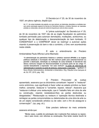 O Decreto-Lei nº 25, de 30 de novembro de
1937, em plena vigência, dispõe que:
    Art. 17 – As coisas tombadas não poderão, em caso nenhum, ser destruídas, demolidas ou mutiladas nem,
    sem prévia autorização especial do Serviço do Patrimônio Histórico e Artístico Nacional, ser reparadas,
    pintadas ou restauradas, sob pena de multa de cinquenta por cento do dano causado.


                             A “prévia autorização” do Decreto-Lei nº 25,
de 30 de novembro de 1937 não dá ao órgão fiscalizador do patrimônio
tombado permissão para autorizar demolições, mutilações, acréscimos, ou
qualquer tipo de deterioração e descaracterização do bem tombado. O
CONDEPHAAT e o CONPRESP dever se restringir a autorizar ações
visando à preservação do bem e não o contrário, c Omo vem acontecendo
nesta cidade.

                             É este o entendimento                                     do     Preclaro
Ambientalista Paulo Affonso Leme Machado:
    “A administração do patrimônio histórico e artístico nacional (IPHAN) e os órgãos
    públicos estaduais e municipais não têm nenhum poder para autorizar,licenciar ou
    permitir a destruição, demolição ou mutilação da coisa tombada. O decreto-lei não
    deixou nenhuma margem de discricionariedade na primeira parte de seu artigo 17,
    usando textualmente a expressão “em caso nenhum”. O poder de intervenção da
    administração é somente na parte de pinturas, restauração e reparação...” (grifei)(in O
    Novo Direito Administrativo, Ambiental e Urbanístico, Org. Claudia Lima marques et
    ali, Ed. RT, 2010, pág. 156)



                                O  Preclaro     Procurador     de    Justiça
aposentado, assevera que os dicionários conceituam “reparar” e “restaurar”
como sinônimos, cujo significado é fazer voltar ao estado primitivo ou fazer
melhor, consertar, restaurar é “consertar, reparar, retocar”. Assevera que
“restaurar é efetuar uma restauração, que é “trabalho feito em obra de arte
ou construção, visando restabelecer-lhes as partes destruídas ou
desgastadas.” “Restauração ou restauro é “operação técnica destinada a
reintegrar as partes comprometidas ou deterioradas de uma obra de arte ou
de um objeto considerado artístico ou de valor, com o fim de assegurar a
conservação”“. (op. pag. cit.).

                                         Este preclaro defensor do meio ambiente
assevera ainda que:
      “Muitas vezes, o pedido de autorização não é realmente Para restaurar ou reparar,
      mas é para inovar, com reformas ou construções. Para tentar mostrar boa-fé há
 