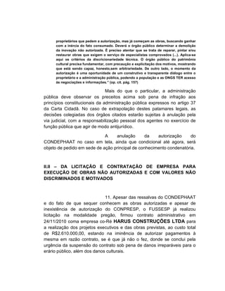 proprietários que pedem a autorização, mas já começam as obras, buscando ganhar
     com a inércia do fato consumado. Deverá o órgão público determinar a demolição
     da inovação não autorizada. É preciso atentar que se trata de reparar, pintar e/ou
     restaurar obras que exigem o serviço de especialistas comprovados (...). Aplica-se
     aqui os critérios da discricionariedade técnica. O órgão público do patrimônio
     cultural precisa fundamentar, com precaução e explicitação dos motivos, mostrando
     que está sendo capaz, honesto,sem arbitrariedade. De outro lado, o momento da
     autorização é uma oportunidade de um construtivo e transparente diálogo entre o
     proprietário e a administração pública, podendo a população e as ONGS TER acesso
     às negociações e informações.” (op. cit. pág. 157)

                               Mais do que o particular, a administração
pública deve observar os preceitos acima sob pena de infração aos
princípios constitucionais da administração pública expressos no artigo 37
da Carta Cidadã. No caso de extrapolação destes patamares legais, as
decisões colegiadas dos órgãos citados estarão sujeitas à anulação pela
via judicial, com a responsabilização pessoal dos agentes no exercício de
função pública que agir de modo antijurídico.

                             A    anulação       da   autorização     do
CONDEPHAAT no caso em tela, ainda que condicional até agora, será
objeto de pedido em sede de ação principal de conhecimento condenatória.



II.II – DA LICITAÇÃO E CONTRATAÇÃO DE EMPRESA PARA
EXECUÇÃO DE OBRAS NÃO AUTORIZADAS E COM VALORES NÃO
DISCRIMINADOS E MOTIVADOS



                              11. Apesar das ressalvas do CONDEPHAAT
e do fato de que sequer conhecem as obras autorizadas e apesar de
inexistência de autorização do CONPRESP, o FUSSESP já realizou
licitação na modalidade pregão, firmou contrato administrativo em
24/11/2010 coma empresa co-Ré HARUS CONSTRUÇÕES LTDA para
a realização dos projetos executivos e das obras previstas, ao custo total
de R$2.610.000,00, estando na iminência de autorizar pagamentos à
mesma em razão contrato, se é que já não o fez, donde se conclui pela
urgência da suspensão do contrato sob pena de danos irreparáveis para o
erário público, além dos danos culturais.
 