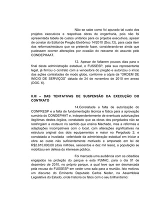 Não se sabe como foi apurado tal custo dos
projetos executivos e respetivas obras de engenharia, pois não foi
apresentada tabela de custos unitários para os projetos executivos, apesar
de constar do Edital de Pregão Eletrônico 14/2010 (Doc.12), para cada item
das reformas/restauro que se pretende fazer, considerando-se ainda que
pudessem ocorrer alterações por ocasião do reexame do assunto pelo
CONDEPHAAT.

                               12. Apesar de faltarem poucos dias para o
final desta administração estadual, o FUSSESP, pela sua representante
legal, já firmou o contrato com a vencedora do pregão e autorizou o início
das ações contratadas de modo globo, conforme a cópia da “ORDEM DE
INÍCIO DE SERVIÇOS” datada de 24 de novembro de 2010 em anexo
(DOC. 6).



II.III – DAS TENTATIVAS DE SUSPENSÃO DA EXECUÇÃO DO
CONTRATO

                              14.Constatada a falta de autorização do
CONPRESP e a falta de fundamentação técnica e fática para a aprovação
sumária do CONDEPHAT e, independentemente de eventuais autorizações
ilegítimas destes órgãos, constatado que as obras dos pergolados não se
restringiam a restauro no sentido que ensina Machado, mas a reformas e
adaptações incompatíveis com o local, com alterações significativas na
estrutura original dos dois equipamentos e maior no Pergolado 2; e
constatada a inusitada celeridade da administração estadual em iniciar a
obra ao custo não suficientemente motivado e amparado em lei de
R$2.610.000,00 (dois milhões, seiscentos e dez mil reais), a população se
mobilizou em defesa do interesse público.

                               Foi marcada uma audiência com os cidadãos
engajados na proteção do parque e esta PJMAC, para o dia 01 de
dezembro de 2010, no próprio parque, a qual teve que ser desmarcada
pela recusa do FUSSESP em ceder uma sala para a reunião. Isto motivou
um discurso do Eminente Deputado Carlos Neder, na Assembleia
Legislativa do Estado, onde historia os fatos com o seu brilhantismo:
 