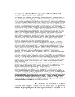 Pronunciamento do Deputado Estadual Carlos Neder na 148 Sessão Ordinária da
Assembléia Legislativa de São Paulo - 30/11/10

Sr. Presidente, Sras. Deputadas, Srs. Deputados, telespectadores da TV Assembleia, todos que
nos acompanham nesta sessão plenária e pelo Diário do Legislativo, hoje seria realizada uma
audiência pública no Parque da Água Branca, chamada pelo Ministério Público Estadual para
discutir as mudanças que estão sendo feitas, de modo intempestivo, pela direção do parque que
é vinculado à Secretaria de Agricultura do Estado São Paulo. São várias as mudanças feitas sem
nenhum tipo de discussão com os usuários do parque, interferindo na lógica de funcionamento
do mesmo, um dos poucos parques que ainda têm características rurais na cidade de São Paulo.
Entretanto, a audiência pública convocada pelo Ministério Público para ouvir os cidadãos e
usuários daquele parque estadual - acertada para ser realizada nas dependências do parque em
uma de suas salas - não ocorrerá hoje (30/11). O Ministério Público Estadual e a população
usuária foram avisados, no mesmo dia em que seria realizada a audiência, de que não haveria
uma sala disponível para a realização da citada audiência pública. É impressionante como um
parque público desse porte - que tem dentro de si instalados indevidamente vários órgãos
estaduais, já que não faz sentido a existência de órgãos administrativos nesse tipo de
equipamento, como é o caso do Fundo de Solidariedade, e lembrando que há uma carência de
áreas verdes e falta respeito ao meio ambiente na nossa cidade, não tenha uma sala sequer
para a realização da audiência. Para que o promotor, Dr. Washington Luiz Lincoln de Assis,
possa se reunir com a população e ouvir as suas queixas e sugestões acerca das mudanças que
vêm sendo feitas de modo autoritário no Parque da Água Branca.
Poderia parecer apenas um problema administrativo e burocrático, mas não é o que ocorre.
Ainda esta semana, os usuários, vasculhando os Diários Oficiais do Estado de São Paulo, se
deram conta da existência de um contrato, de nº 09/2010, Processo FUSSEP nº 85629/2010,
com Parecer Jurídico da AJG. O contratante é o Fundo de Solidariedade e Desenvolvimento
Social e Cultural do Estado São Paulo. Vale dizer, este Fundo, administrado e tendo à frente a
mulher do Governador, a primeira-dama Deuzeni Goldman, contrata uma empresa chamada
Harus Construções Ltda. Objeto: Execução de serviços de engenharia consistentes na
elaboração de projetos executivos, reparação/restauro, adaptação e conservação dos
Pergolados I e II, localizados no Parque Dr. Fernando Costa, que é o nome oficial do Parque da
Água Branca.
O contrato é no valor de dois milhões e 610 mil reais e foi assinado para ter uma vigência de
oito meses, tendo sido assinado no dia 24 de novembro. É evidente que os moradores e demais
cidadãos que se organizam no Movimento SOS Parque da Água Branca, bem como os que estão
à frente da Associação de Usuários do Parque, iriam questionar o Ministério Público sobre este
contrato: sua conveniência e, sobretudo, a forma como se deu a escolha do Harus Construções
Ltda., incluindo os valores que se pretendem praticar e se eles são razoáveis em termos de
valores no mercado.
Esse tipo de situação que se observa no Parque da Água Branca não é um fato isolado. São
vários e vários contratos sendo firmados no momento de transição de uma gestão para outra,
de forma açodada, sem discussão com os cidadãos interessados e sem que haja maior
transparência quanto à forma de contratação e os preços praticados.
Portanto, Sr. Presidente, Sras. Deputadas, Srs. Deputados, é preciso que a Assembleia
Legislativa do Estado de São Paulo vote o mais rápido possível o projeto de lei de minha
autoria, que estabelece a criação dos conselhos gestores dos parques estaduais, a exemplo do
que já temos na cidade de São Paulo, também uma lei de minha autoria; e, ao mesmo tempo,
que a Assembleia Legislativa de São Paulo e as suas comissões pertinentes analisem
esses contratos que vêm sendo firmados pela primeira-dama, Deuzeni Goldman, junto
ao Fundo de Solidariedade e Desenvolvimento Social e Cultural do Estado São Paulo,
em especial para viabilizar às pressas essas mudanças e reformas que estão sendo
feitas num parque que é tombado pelos órgãos responsáveis por zelar pelo patrimônio
histórico estadual e municipal.(grifos nossos)Muito obrigado!



                             15. Finalmente em 02/12/2010 foi realizada
audiência com cidadãos interessados na preservação do patrimônio
tombado da qual participaram diversos representantes da sociedade civil. A
 