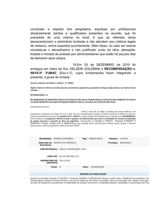conclusão a respeito dos pergolados, expressa por profissionais
absolutamente isentos e qualificados presentes na reunião, que foi
precedida de uma vistoria no local, é que as referidas obras
descaracterizam o patrimônio tombado e não atendem aos critérios legais
de restauro, acima expostos sucintamente. Além disso, no caso em exame
constata-se o elevadíssimo e não justificado custo da obra, planejada,
licitada e iniciada às pressas por administradores que estão há poucos dias
de deixarem seus cargos.

                              16.Em 03 de DEZEMBRO de 2010 foi
entregue em mãos da Sra. DELZENI GOLDMAN a RECOMENDAÇÃO n.
09/10-3ª. PJMAC (Doc.n.7), cujos fundamentos ficam integrando a
presente, à guisa de síntese:
Assunto; Inquérito Civil Público n. 296/10 – 3ª. PJMAC

Objeto: Projeto de reforma com alteração das características originais dos pergolados do Parque da Água Branca com danos ao bem
tombado

RECOMENDAÇÃO n. 4

RECOMENDAÇÃO DO MINISTÉRIO PÚBLICO DO ESTADO DE SÃO PAULO, PROMOTORIA DE JUSTIÇA DO MEIO AMBIENTE DA CAPITAL
À ILUSTRE PRESIDENTE DO FUNDO DE DESENVOLVIMENTO SOCIAL E CULTURAL DO ESTADO DE SÃO PAULO

Excelentíssima Senhora,

                                                                Tenho a honra de me dirigir à presença de Vossa Excelência, com
fundamento no disposto nos artigos 113, § 1º e 103, VII, da Lei Complementar Estadual, de 26 de novembro de 1993, com base nos
elementos probatórios dos autos do Inquérito Civil n. 296/10 e visando solução administrativa para a questão, para RECOMENDAR a
Vossa Excelência quesuspenda a eficácia de todo e qualquer ato administrativo que visem a contratação de serviços de elaboração
de projeto executivo e execução de obras de engenharia mencionadas no Contrato nº 09/2010 - Processo FUSSESP nº
85629/2010 Parecer Jurídico AJG nº 0858/2010caso seja intenção dessa administração contratar aquele projeto e executar
aquelas obras, conforme publicado no DOE do dia 26/11/2010:




           Modalidade:       PREGÃO ELETRÔNICO                Tipo:     MENOR PREÇO            Número:      14/2010

          Descrição da       EXTRATO DE CONTRATO                                             Processo:      85629/2010
           Ocorrência:

            CONTRATADO(A)           HARUS CONSTRUÇÕES LTDA.


                     CNPJ/CPF       06.165.485/0001-50

            ASSINATURA DO           24/11/2010
                 CONTRATO

                          Prazo:    8                          Valor:    2610000,0000


                                                           SÍNTESE DA PUBLICAÇÃO

Extrato de Contrato Contrato nº 09/2010 - Processo FUSSESP nº 85629/2010 Parecer Jurídico AJG nº 0858/2010 Contratante: Fundo de
Solidariedade e Desenvolvimento Social e Cultural do Estado de São Paulo Contratada: Harus Construções Ltda. Objeto: Execução de
serviços de engenharia consistentes na elaboração de projetos executivos e reparação/restauro, adaptação e conservação dos Pergolados
 