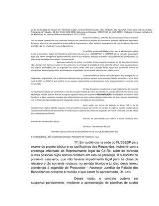 I e II, localizados no Parque “Dr. Fernando Costa”, na Rua Ministro Godói, 180, Perdizes, São Paulo/SP. Valor total: R$ 2.610.000,00
Programa de Trabalho: 08 122 0100 4322 0000, Natureza de Despesa: 339039-80, da UGE 280031 Vigência: 8 meses contados da data
de assinatura do contrato Data de assinatura: 24-11-2010
                                                             As obras em questão, conforme documentos constantes do Inquérito
Civil em exame representam uma gravíssima alteração das características originais do monumento tombado emflagrante desrespeito
às normas internas e internacionais de preservação de monumentos e sítios históricos especialmente no caso em exame, diante da
proteção legal em relação ao Parque da Água Branca.

                                                                É manifesta a indisponibilidade jurídica para o administrador público
e para os respectivos órgãos de proteção do patrimônio cultural, como o CONDEPHAAT e CONPRESP para a execução de quaisquer
ações que afetem a integridade de bem tombado, tanto no que respeita à alteração de prédios e equipamentos no que respeita à sua
arquitetura mas também em relação à sua destinação.
                                Eventuais anuências de órgãos incumbidos do licenciamento ambiental ou do patrimônio histórico
não autorizam nem legitimam ações em desacordo como os princípios de proteção do meio ambiente cultural, como aquelas previstas
nos projetos contratados para os pergolados em exame, sendo certo que a atuação destes órgãos está igualmente restrita aos
princípios da administração pública, notadamente o da legalidade, da moralidade administrativa, dentre outros.

                                                              É inquestionável que o bem cultural em exame esta protegido na sua
integridade e originalidade, não se admitindo nenhuma forma de reforma, restauro ou acumulação (Decisão Normativa n. 80, de 25 de
maio de 2007, do CONFEA) que interfira no seu aspecto original direta ou indiretamente, como se pretende com o contrato acima
mencionado.

                                                                   Em face do exposto, considerando-se que há elementos de convicção
no Inquérito Civil citado que comprovam a clara de execução imediata das obras do referidas no contrato administrativo acima, o que
dá ensejo a medidas judiciais diversas a cargo do signatário desta, tem a presente RECOMENDAÇÃOa finalidade de encarecer a Vossa
Excelência se digne suspender quaisquer atos administrativos que visem a execução das citadas obras, até que o assunto seja debatido
com profissionais especializados perante a legislação relativa à proteção dos bens tombados.

                                                             Desse modo, nos termos do disposto no artigo 113, §, da Lei
Complementar Estadual 734/93, requisito a Vossa Excelência resposta por escrito, em caráter de urgência visando a subscrição de
Compromisso Preliminar de Ajustamento de Conduta para suspensão das obras dos pergolados do Parque citado sob pena de adoção
das medidas judiciais cabíveis.

                                                                Sirvo-me da oportunidade para reiterar a Vossa Excelência meus
protestos de consideração e apreço.

                                                                São Paulo, 3 de dezembro de 2010

                         WASHINGTON LUIS LINCOLN DE ASSIS,PROMOTOR DE JUSTIÇA DO MEIO AMBIENTE

À SUA EXCELÊNCIA A SRA.DEUZENI GOLDMAN,DD. PRESIDENTE DO FUSSESP,Em mãos


                             17. Em audiência na sede do FUSSESP para
exame do projeto básico e as justificativas dos Requeridos, inclusive com a
presença inflamada do Representante legal da Co-Ré, além de diversas
outras pessoas cujos nomes constam em lista de presença, o subscritor da
presente asseverou que não haveria impedimento legal para as obras de
restauro e tão somente restauro, no sentido técnico e jurídico deste termo,
atendendo à sugestão do Procurador - Assessor Jurídico do Palácio dos
Bandeirantes presente à reunião e que assim foi apresentado, Dr. Levi.

                           Desse modo, o contrato poderia ser
suspenso parcialmente, mediante a apresentação de planilhas de custos
 