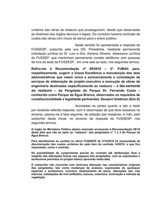 unitários das obras de restauro que prosseguiriam, desde que observadas
as diretrizes dos órgãos técnicos e legais. Do contrário haveria confusão de
custos das obras com riscos de danos para o erário público.

                              Neste sentido foi apresentada a resposta do
FUSSESP, subscrita pela sua DD. Presidenta, mediante permanente
orientação jurídica do Dr. Levi e Dra. Adriana Oliveira, Assessora Jurídica
do FUSSEP, que mantinham permanente contato telefônico com pessoas
de fora da sede da FUSSESP, em uma sala ao lado, nos seguintes termos:

Refiro-me à Recomendação nº 09/2010 – 3ª. PJMAC para,
respeitosamente, sugerir a Vossa Excelência a manutenção dos atos
administrativos que visem única e exclusivamente a contratação de
serviços de elaboração de projeto executivo e execução de obras de
engenharia destinadas especificamente ao restauro – e tão-somente
ao restauro – do Pergolado do Parque Dr. Fernando Costa –
conhecido como Parque da Água Branca, observados os requisitos de
constitucionalidade e legalidade pertinentes. Deuzeni Goldman (Doc.8)

                               Acordadas as partes quanto a isto e dado
por recebida referida resposta, com a observação de que faria ressalvas no
anverso, passou-se à fase seguinte, de redação das ressalvas, à mão, pelo
subscritor desta inicial, no anverso da resposta do FUSSESP, nos
seguintes termos:
O órgão do Ministério Público abaixo assinado acrescenta à Recomendação 09/10
desta data que não se opõe ao “restauro” dos pergolados n° 1 e 2 do Parque da
Água Branca.

Para atendimento ao contido no ofício FUSSESP de 3/12/2010 há necessidade de
discriminação dos custos unitários de cada item do contrato 14/2010, o que fica
requisitado, como o contrato.

Há possibilidade de cumprimento parcial do contrato até deliberação final a
respeito das alterações físicas nos espaços dos pergolados, com as supressões e
acréscimos previstos no projeto básico aprovado nesta data.

O subscritor não concorda com nenhuma alteração nas características originais
dos pergolados, tais como mudanças de acessos, supressões de quaisquer
espécies e acréscimos, inclusive rebaixamento de pisos, alterações das vias
internas, instalações de mini-anfiteatro, bancos, cobertura, iluminação e retirada de
vegetação.
 
