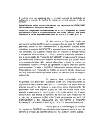O contrato deve ser suspenso com a eventual anuência da contratada até
deliberação a respeito da planilha de custos, que deverá observar o total do
contrato.

Até definição do projeto executivo de restauro com a aprovação do CONDEPHAAT
não deverá ocorrer pagamentos à empresa.

Deverá ser comprovada documentalmente em 6/12/10 a suspensão do contrato
para deliberação sobre o seu prosseguimento para fins de “restauro”, nos termos
das normas e “cartas” vigentes sobre o tema. SP, 3/12/2010, 3ºPJMAC. (Doc. 9)



                              18. Ato contínuo o Procurador citado, em
permanente contato telefônico com pessoas de fora da sede do FUSSESP,
pretendeu anular os atos administrativos e documentos públicos acima
referidos – a resposta do FUSSESP e as ressalvas no anverso – com o que
não concordou este subscritor. Desse modo foi encerrado o diálogo visando
a suspensão administrativa do contrato, tendo o procurador asseverado
que a manifestação da Presidente do FUSSESP era apenas uma minuta e
que fariam uma retratação da mesma, afirmando ainda que poderia entrar
com as ações judiciais. Não havendo alternativas e diante da postura dos
Interessados referidos, promove-se a presente ação para tutela dos direitos
aqui enfocados. Ou seja, o FUSSESP devidamente assessorado por seus
Procuradores e um Procurador do Palácio do governo admitiu (documento
incluso) a necessidade de proceder apenas ao restauro para em seguida
voltar atrás.

                              Do ocorrido ficou evidenciado que os
Requeridos não pretendem suspender ainda que temporariamente os
pagamentos à empresa e a execução do contrato para que sejam feitos os
projetos executivos de restauro e respectivas obras. Efetivamente não
pretendem rever com espírito público os atos em exame nesta ação,
visando a salvaguarda do bem tombado e do erário público, isto é, agem
como titulares dos direitos em comento, de modo que outra medida não há
a não ser a presente AÇÃO CAUTELAR preparatória de ACP DE
CONHECIMENTO DE ANULAÇÃO DE CONTRATO E PREGÃO,
REPARAÇÃO DE DANOS E ANULAÇÃO DE ATOS ADMINISTRATIVOS.

                             Mesmo porque a manifestação do anverso
da resposta do FUSSESP está absolutamente amparada em lei e visa não
somente a proteção do patrimônio histórico, mas também o erário público.
 