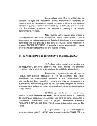 As ressalvas nada têm de antijurídico, ao
contrário da ação dos Requeridos. Bastou mencionar a suspensão de
pagamentos e apresentação de planilha de custos unitários, o que é exigido
por lei em qualquer contrato administrativo, o FUSSESP, com orientação
dos Procuradores presentes, se recusou a prosseguir na solução
administrativa aventada.

                               Não havendo outro recurso para impedir o
prosseguimento dos atos antijurídicos acima mencionados, com o
desembolso de vultosa quantia pelo Estado de São Paulo antes mesmo da
aprovação final dos projetos e das obras concluídas, faz-se necessário o
apelo ao PODER JUDICIÁRIO para que faça cessar a ilegalidade, o que se
pleiteia através da presente ação civil pública cautelar.



III – DA NECESSIDADE DO DEFERIMENTO DA MEDIDA LIMINAR



                              19.Os fatos acima relatados evidenciam que
os Requeridos, por seus gestores não estão atentos aos princípios
constitucionais da administração pública e da probidade administrativa.

                              Realmente, o açodamento nas reformas do
Parque, sem projetos adequados e sem as anuências dos órgãos
incumbidos do licenciamento ambiental e das autorizações para
intervenção em bens tombados, revelam um grau de personalismo e
autoritarismo inadmissível quando se trata dos bens protegidos de natureza
ambiental, sem se falar em outras infrações legais, o que será analisado no
tempo oportuno.

                             20. Daí a urgência da concessão da presente
medida cautelar, inaudita altera pars, sendo imprescindível a concessão
da liminar para suspensão do contrato, sob pena de danos ambientais e
patrimoniais irreparáveis para a própria Requeridaa FAZENDA
PÚBLICADO ESTADO DE SÃO PAULO e para toda a coletividade de São
Paulo.

                           É flagrantemente ilegal a determinação do
início das obras pelo FUSSESP, sem a autorização do CONPRESP e o
 