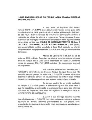I –DAS DIVERSAS OBRAS DO PARQUE ÁGUA BRANCA INICIADAS
EM ABRIL DE 2010.



                              1. Nos autos do Inquérito Civil Público
número 296/10 – 3ª. PJMAC e nos documentos inclusos consta que a partir
do mês de abril de 2010, quando se iniciou a atual administração do Estado
de São Paulo, diversos veículos de comunicação começaram a noticiar a
realização de obras de reforma e restauro no Parque da Água Branca,
supressão de vegetação e intervenções em áreas de APP, algumas dessas
obras delas geridas pelo FUNDO DE DESENVOLVIMENTO SOCIAL E
CULTURAL DO ESTADO DE SÃO PAULO – FUSSESP -, ente público
sem personalidade jurídica vinculado à Casa Civil, sediado no referido
parque estadual e cuja presidência é ocupada pela cônjuge do Governador
do Estado.

                           Através do DECRETO n° 55.897, de 08 de
junho de 2010, o Poder Executivo transferiu a administração de diversas
áreas do Parque para a Casa Civil e destinadas ao FUSSESP, conforme
consta do processo SAA n° 671/2010, cujo teor não conhecemos e deverá
ser requisitado.

                              Não obstante, este Decreto transfere para o
FUSSESP a administração de áreas do Parque da Água Branca que não
estavam sob sua gestão, de modo que o FUSSESP pudesse iniciar uma
dezenas de obras no parque, em poucos meses, ao custo de doze milhões
de reais, as cautelas necessárias para a preservação do bem tombado.

                               De simples usuário de um prédio localizado
no Parque, o FUSSESP passou a administrar algumas das suas áreas o
que lhe possibilitou a contratação e gerenciamento de parte das reformas
noticiadas na imprensa, num ritmo de urgência e emergência face ao
término iminente do atual governo.

                             2. Assim é que tão logo assumiu a gestão
das referidas áreas, o FUSSESP deu início a obras de reforma e restauro,
aquisição de móveis, reformas generalizadas na sua própria sede,
implantação de sistema de iluminação novo, supressão de vegetação em
todo o parque etc.
 