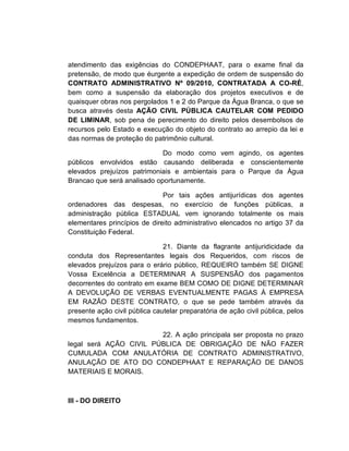 atendimento das exigências do CONDEPHAAT, para o exame final da
pretensão, de modo que éurgente a expedição de ordem de suspensão do
CONTRATO ADMINISTRATIVO Nº 09/2010, CONTRATADA A CO-RÉ,
bem como a suspensão da elaboração dos projetos executivos e de
quaisquer obras nos pergolados 1 e 2 do Parque da Água Branca, o que se
busca através desta AÇÃO CIVIL PÚBLICA CAUTELAR COM PEDIDO
DE LIMINAR, sob pena de perecimento do direito pelos desembolsos de
recursos pelo Estado e execução do objeto do contrato ao arrepio da lei e
das normas de proteção do patrimônio cultural.

                             Do modo como vem agindo, os agentes
públicos envolvidos estão causando deliberada e conscientemente
elevados prejuízos patrimoniais e ambientais para o Parque da Água
Brancao que será analisado oportunamente.

                              Por tais ações antijurídicas dos agentes
ordenadores das despesas, no exercício de funções públicas, a
administração pública ESTADUAL vem ignorando totalmente os mais
elementares princípios de direito administrativo elencados no artigo 37 da
Constituição Federal.

                               21. Diante da flagrante antijuridicidade da
conduta dos Representantes legais dos Requeridos, com riscos de
elevados prejuízos para o erário público, REQUEIRO também SE DIGNE
Vossa Excelência a DETERMINAR A SUSPENSÃO dos pagamentos
decorrentes do contrato em exame BEM COMO DE DIGNE DETERMINAR
A DEVOLUÇÃO DE VERBAS EVENTUALMENTE PAGAS À EMPRESA
EM RAZÃO DESTE CONTRATO, o que se pede também através da
presente ação civil pública cautelar preparatória de ação civil pública, pelos
mesmos fundamentos.

                        22. A ação principala ser proposta no prazo
legal será AÇÃO CIVIL PÚBLICA DE OBRIGAÇÃO DE NÃO FAZER
CUMULADA COM ANULATÓRIA DE CONTRATO ADMINISTRATIVO,
ANULAÇÃO DE ATO DO CONDEPHAAT E REPARAÇÃO DE DANOS
MATERIAIS E MORAIS.



III - DO DIREITO
 
