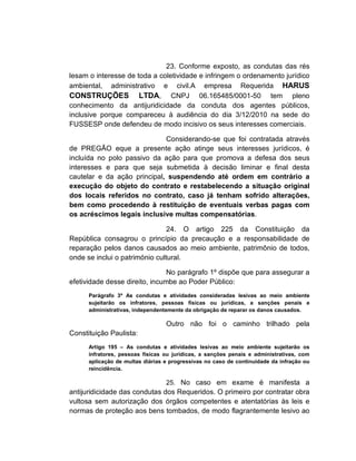 23. Conforme exposto, as condutas das rés
lesam o interesse de toda a coletividade e infringem o ordenamento jurídico
ambiental, administrativo e civil.A empresa Requerida HARUS
CONSTRUÇÕES LTDA, CNPJ 06.165485/0001-50 tem pleno
conhecimento da antijuridicidade da conduta dos agentes públicos,
inclusive porque compareceu à audiência do dia 3/12/2010 na sede do
FUSSESP onde defendeu de modo incisivo os seus interesses comerciais.

                             Considerando-se que foi contratada através
de PREGÃO eque a presente ação atinge seus interesses jurídicos, é
incluída no polo passivo da ação para que promova a defesa dos seus
interesses e para que seja submetida à decisão liminar e final desta
cautelar e da ação principal, suspendendo até ordem em contrário a
execução do objeto do contrato e restabelecendo a situação original
dos locais referidos no contrato, caso já tenham sofrido alterações,
bem como procedendo à restituição de eventuais verbas pagas com
os acréscimos legais inclusive multas compensatórias.

                                24. O artigo 225 da Constituição da
República consagrou o princípio da precaução e a responsabilidade de
reparação pelos danos causados ao meio ambiente, patrimônio de todos,
onde se inclui o património cultural.

                                No parágrafo 1º dispõe que para assegurar a
efetividade desse direito, incumbe ao Poder Público:
      Parágrafo 3º As condutas e atividades consideradas lesivas ao meio ambiente
      sujeitarão os infratores, pessoas físicas ou jurídicas, a sanções penais e
      administrativas, independentemente da obrigação de reparar os danos causados.

                                  Outro não foi o caminho trilhado pela
Constituição Paulista:
      Artigo 195 – As condutas e atividades lesivas ao meio ambiente sujeitarão os
      infratores, pessoas físicas ou jurídicas, a sanções penais e administrativas, com
      aplicação de multas diárias e progressivas no caso de continuidade da infração ou
      reincidência.

                                  25. No caso em exame é manifesta a
antijuridicidade das condutas dos Requeridos. O primeiro por contratar obra
vultosa sem autorização dos órgãos competentes e atentatórias às leis e
normas de proteção aos bens tombados, de modo flagrantemente lesivo ao
 