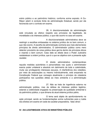 erário público e ao patrimônio histórico, conforme acima exposto. A Co-
Répor aderir à conduta ilícita da administração Estadual, sendo por ela
favorecida com o contrato em exame.


                              26. A discricionariedade da administração
está vinculada ao efetivo respeito aos princípios da legalidade, da
moralidade e do interesse público, o que não ocorre no caso em exame.

                               A discricionariedade administrativa deve se
restringir a escolhas embasadas no sistema jurídico de no bem comum, o
que não ocorre. A escolha da administração contraria aos mais elementares
princípios de direito administrativo. O administrador público como mero
detentor provisório da coisa pública deve geri-la dentro de princípios éticos
e visando o bem comum. Caso dela se afaste deve o Poder Judiciário
restabelecer a ordem jurídica, que é o que se objetiva com a presente ação
cautelar.

                              O direito administrativo contemporâneo
repudia medidas autoritárias e personalistas nas quais o administrador
exerce poder unilateral e absoluto em detrimento de toda a coletividade,
muita vez privilegiando interesses escusos. A interferência dos cidadãos,
por meio de associações ou mesmo individualmente, está amparada na
Constituição Federal que consagra atualmente o princípio da cidadania
participativa nas questões afetas ao meio ambiente e a administração
pública.

                               27. Não se trata de ingerência externa na
administração pública, mas da defesa de interesse público legitimo,
estando a coletividade engajada na preservação da qualidade ambiental e
do patrimônio público, o que dimana do atual sistema jurídico pátrio.

                             O tema será objeto de aprofundamento na
ação principal, sendo as fundamentações acima suficientes para a tutela
dos direitos em exame em sede de cautelar preparatória, “data vênia”.



IV - DA LEGITIMIDADE ATIVA DO MINISTÉRIO PÚBLICO
 