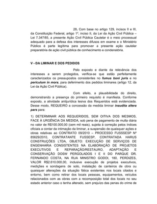 28. Com base no artigo 129, incisos II e III,
da Constituição Federal, artigo 1º, inciso II, da Lei da Ação Civil Pública –
Lei 7.347/85, a presente Ação Civil Pública Cautelar é o meio processual
adequado para a defesa dos interesses difusos em exame e o Ministério
Público é parte legítima para promover a presente ação cautelar
preparatória de ação civil pública de conhecimento e condenatória.



V - DA LIMINAR E DOS PEDIDOS

                            Pelo exposto e diante da relevância dos
interesses a serem protegidos, verifica-se que estão perfeitamente
caracterizados os pressupostos consistentes no fumus boni juris e no
periculum in mora, para deferimento dos pedidos liminares (artigo 12, da
Lei da Ação Civil Pública).

                               Com efeito, a plausibilidade do direito,
demonstrando a presença do primeiro requisito é manifesta. Conforme
exposto, a atividade antijurídica lesiva dos Requeridos está evidenciada.
Desse modo, REQUEIRO a concessão da medida liminar inaudita altera
pars para:

1) DETERMINAR AOS REQUERIDOS, SEM OITIVA DOS MESMOS,
FACE À URGÊNCIA DA MEDIDA, sob pena de pagamento de multa diária
no valor de R$100.000,00 (cem mil reais), sujeita à correção pelos índices
oficiais a contar da intimação da liminar, a suspensão de quaisquer ações e
obras relativas ao CONTRATO 09/2010 – PROCESSO FUSSSESP Nº
85629/2010, CONTRATANTE FUSSESP, CONTRATADA HARUS
CONSTRUÇÕES LTDA, OBJETO: EXECUÇÃO DE SERVIÇOS DE
ENGENHARIA CONSISTENTES NA ELABORAÇÃO DE PROJETOS
EXECUTIVOS          E     REPARAÇÃO/RESTAURO,            ADAPTAÇÃO        E
CONSERVAÇÃO DOSW PERGOLADOS I E II DO PARQUE DR.
FERNANDO COSTA, NA RUA MINISTRO GODOI, 180, PERDIZES,
VALOR R$2.610.000,00, inclusive execução de projetos executivos,
medições e sondagens de solo, instalação de canteiros de obra ou
quaisquer alterações da situação fática existentes nos locais citados e
entorno, bem como retirar dos locais pessoas, equipamentos, veículos
relacionados com as obras com a recomposição total dos locais no seu
estado anterior caso o tenha alterado, sem prejuízo das penas do crime de
 