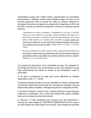 desobediência (artigo 330, Código Penal), caracterização de improbidade
administrativa e atentado, dentre outras infrações legais. No caso de ter
ocorrido pagamento total ou parcial em razão do contrato, determine a
devolução nos termos do disposto nos artigos 461 e seguintes do CPC e 84
do CDC, e outras que entender necessárias, conforme a abalizada lição de
Marinoni:
      “Reconhece-se em ambos os dispositivos, a possibilidade de o juiz fixar a multa (§4º,
      Artigos. 461 e 84) ou determinar as chamadas “medidas necessárias” (§5º, Artigos. 461 e
      84) de ofício (na sentença ou na decisão concessiva da tutela antecipatória), para que seja
      obtida a tutela específica ou o resultado prático equivalente. A doutrina brasileira tem
      admitido que os Artigos 461 do CPC e 84 do CDC constituem exceções à regra geral de
      que a sentença não pode fugir do pedido” (Tutela Inibitória, RT, 2000, p. 156, grifos
      nossos).

      Na busca da efetividade do processo visando a célere e adequada tutela jurisdicional “ao
      juiz foi dado um grande poder para a determinação não só do meio executivo adequado a
      cada hipótese concreta, mas também para conceder providência diversa da solicitada”
      (Marinoni, op. cit. p. 165, grifos nossos).




2) A citação dos Requeridos (com a faculdade do artigo 172, parágrafo 2º,
do Código de Processo civil), nos endereços acima, para resposta no prazo
legal, advertindo-as dos efeitos da revelia, se não contestada a ação no
prazo legal.

3) Ao final, a procedência da ação para tornar definitivas as medidas
requeridas no item “V. 1” acima.

4) Requer produção de todas as provas admitidas em Direito, notadamente
documentos, depoimento pessoal das rés, sob pena de confissão, oitiva de
testemunhas abaixo arroladas, realização de perícias e inspeções judiciais.

5. Se assim entender o preclaro Juízo, requeiro desde já se digne designar
audiência de justificação, com a oitiva das testemunhas abaixo arroladas
bem como e juntada de outros documentos.

6. Requeiro a Vossa Excelência que requisite junto aos Requeridos a
remessa de cópia integral do CONTRATO ADMINISTRATIVO em exame,
de cópia integral do projeto básico acima citado, cópia integral das planilhas
 