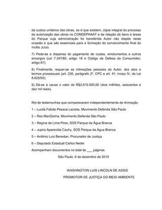 de custos unitários das obras, se é que existem, cópia integral do processo
de autorização das obras no CONDEPHAAT e de relação de bens e áreas
do Parque cuja administração foi transferida Autor não dispõe nesta
ocasião e que são essenciais para a formação do convencimento final do
ínclito Juízo.

7) Pede-se a dispensa do pagamento de custas, emolumentos e outros
encargos (Lei 7.347/85, artigo 18 e Código de Defesa do Consumidor,
artigo 87).

8) Finalmente, requer-se as intimações pessoais do Autor, dos atos e
termos processuais (art. 236, parágrafo 2º, CPC e art. 41, inciso IV, da Lei
8.625/93).

9) Dá-se à causa o valor de R$2.610.000,00 (dois milhões, seiscentos e
dez mil reais).



Rol de testemunhas que compareceram independentemente de itnimação

1 – Lucila Falcão Pessoa Lacreta, Movimento Defenda São Paulo

2 – Ros MariZenha, Movimento Defenda São Paulo

3 – Regina de Lima Pires, SOS Parque da Água Branca

4 – Jupira Aparecida Cauhy, SOS Parque da Água Branca

5 – Antônio Luiz Benedan, Procurador de Justiça

6 – Deputado Estadual Carlos Neder

Acompanham documentos no total de ___ páginas

                  São Paulo, 6 de dezembro de 2010



                        WASHINGTON LUIS LINCOLN DE ASSIS

                      PROMOTOR DE JUSTIÇA DO MEIO AMBIENTE
 