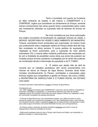 Tanto a sociedade civil quanto as Curadoria
do Meio Ambiente da Capital, e até mesmo o CONDEPHAAT e o
CONPRESP, órgãos que procederam ao tombamento do Parque, somente
tiveram conhecimento das obras quando foram surpreendidos pelos ruídos
das motosserras utilizadas na supressão total de dezenas de árvores do
Parque.

                               De início constatou-se que havia autorização
dos órgãos incumbidos da fiscalização da vegetação arbórea da cidade, o
DEPAVE -SECRETARIA DO VERDE E MEIO AMBIENTE DO MUNICÍPIO.
Todavia, exemplares foram erradicados sem autorização, do mesmo modo
que praticamente toda a vegetação rasteira do Parque desde abril até hoje,
fato constatado na última semana. E outros pedidos de supressão de
vegetação já foram autorizados, para a supressão de mais setenta
exemplares (70), a maioria deles mediante justificativas não amparadas em
lei com a finalidade de possibilitar outras obras que ainda não puderam ser
iniciadas porque árvores saudáveis e protegidas por lei ainda não puderam
ser erradicadas devido à intervenção da população e da 3ª. PJMAC.

                             3. É notório que desde mês de abril do
corrente ano os cidadãos paulistanos vêm sendo surpreendidos com
notícias de danos ao Parque da Água Branca. Diversas obras foram
iniciadas simultaneamente no Parque, contratadas e executadas pelos
diversos órgãos que compartilham a gestão do Parque, tais como o DAEE,
a SECRETARIA DA AGRICULTURA E O FUNDO SOCIAL DO ESTADO
cima citado:
Os abaixo-assinados, frequentadores e amigos do Parque da Água Branca,

Considerando que:
- Em 1996 o Parque foi tombado pelo CONDEPHAAT, como bem cultural, histórico, arquitetônico-
urbanístico, tecnológico e paisagístico, e o tombamento determina que, além de manter a
vegetação original, fica proibida a diminuição dos atuais espaços cobertos por vegetação, e deve
ser incentivada a ampliação dos espaços permeáveis.

- O Parque da Água Branca tem uma característica singular, que o difere de todos os outros
parques da capital, que é justamente a paisagem rural, meio mata/floresta urbana, meio fazenda,
com frondosas árvores e belos e agradáveis jardins que se desenvolveram naturalmente e muitas
aves soltas e alguns mamíferos convivendo livremente há anos com os frequentadores.

- No Parque existem nascentes de grande importância ecológica que correm o risco de
desaparecerem devido às condições do entorno.

- Estão sendo realizadas obras em todo o Parque, pelo Governo do Estado, que impactarão no
equilíbrio ecológico e o descaracterizarão.
 