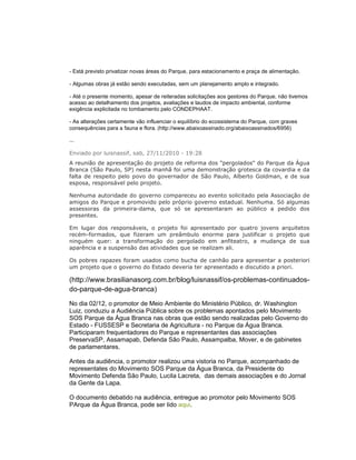 - Está previsto privatizar novas áreas do Parque, para estacionamento e praça de alimentação.

- Algumas obras já estão sendo executadas, sem um planejamento amplo e integrado.

- Até o presente momento, apesar de reiteradas solicitações aos gestores do Parque, não tivemos
acesso ao detalhamento dos projetos, avaliações e laudos de impacto ambiental, conforme
exigência explicitada no tombamento pelo CONDEPHAAT.

- As alterações certamente vão influenciar o equilíbrio do ecossistema do Parque, com graves
consequências para a fauna e flora. (http://www.abaixoassinado.org/abaixoassinados/6956)

...

Enviado por luisnassif, sab, 27/11/2010 - 19:28
A reunião de apresentação do projeto de reforma dos "pergolados" do Parque da Água
Branca (São Paulo, SP) nesta manhã foi uma demonstração grotesca da covardia e da
falta de respeito pelo povo do governador de São Paulo, Alberto Goldman, e de sua
esposa, responsável pelo projeto.

Nenhuma autoridade do governo compareceu ao evento solicitado pela Associação de
amigos do Parque e promovido pelo próprio governo estadual. Nenhuma. Só algumas
assessoras da primeira-dama, que só se apresentaram ao público a pedido dos
presentes.

Em lugar dos responsáveis, o projeto foi apresentado por quatro jovens arquitetos
recém-formados, que fizeram um preâmbulo enorme para justificar o projeto que
ninguém quer: a transformação do pergolado em anfiteatro, a mudança de sua
aparência e a suspensão das atividades que se realizam ali.

Os pobres rapazes foram usados como bucha de canhão para apresentar a posteriori
um projeto que o governo do Estado deveria ter apresentado e discutido a priori.

(http://www.brasilianasorg.com.br/blog/luisnassif/os-problemas-continuados-
do-parque-de-agua-branca)
No dia 02/12, o promotor de Meio Ambiente do Ministério Público, dr. Washington
Luiz, conduziu a Audiência Pública sobre os problemas apontados pelo Movimento
SOS Parque da Água Branca nas obras que estão sendo realizadas pelo Governo do
Estado - FUSSESP e Secretaria de Agricultura - no Parque da Água Branca.
Participaram frequentadores do Parque e representantes das associações
PreservaSP, Assamapab, Defenda São Paulo, Assampalba, Mover, e de gabinetes
de parlamentares.

Antes da audiência, o promotor realizou uma vistoria no Parque, acompanhado de
representates do Movimento SOS Parque da Água Branca, da Presidente do
Movimento Defenda São Paulo, Lucila Lacreta, das demais associações e do Jornal
da Gente da Lapa.

O documento debatido na audiência, entregue ao promotor pelo Movimento SOS
PArque da Água Branca, pode ser lido aqui.
 