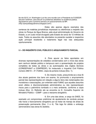 No dia 03/12, dr. Washington Luiz fez uma reunião com a Presidente do FUSSESP,
Deuzeni Goldman, para discutir os problemas debatidos na audiência pública.
Aguardamos para a próxima semana um posicionamento do MP.
(http://parquedaaguabranca.blogspot.com/)

                               Estes são apenas alguns exemplos das
centenas de matérias jornalísticas impressas ou eletrônicas a respeito das
obras no Parque da Água Branca, pela atual administração do Governo do
Estado, a um custo inicial divulgado pelo Estado de cerca de 12 milhões de
reais. Todos os assuntos não abordados na presente cautelar e respectiva
ação principal receberão o tratamento legal nas vias adequadas
oportunamente.



I.I – DO INQUÉRITO CIVIL PÚBLICO E ARQUIVAMENTO PARCIAL



                             4. Para apurar os fatos apontados em
diversas representações de cidadãos consternados com o início das obras
sem nenhum debate público e tampouco sem a apresentação de projetos
completos de todas as obras e as autorizações dos órgãos técnicos
(CONDEPHAAT e CONPRESP), foi instaurado o Inquérito Civil Público
número 296/10 – 3ª, PJMAC, cópia da portaria inclusa (Doc. 1).

                             5. Do mesmo modo, presumindo-se a boa fé
dos atuais gestores dos bens em exame, foi promovido o arquivamento
parcial das representações em relação a alguns itens das reclamações dos
moradores e associações, por entender esta PJMAC que aqueles assuntos
eram afetos à discricionariedade administrativa ou não representavam
riscos para o patrimônio tombado e o meio ambiente, conforme a cópia
inclusa (Doc. 2). Referido ato se encontra no E. Conselho Superior do
Ministério Público – CSMP – para o reexame obrigatório.

                               6. Em uma das obras, a cargo do DAEE, foi
assinado um compromisso preliminar de ajustamento de conduta porque
não havia o licenciamento obrigatório por se tratar de manejo de áreas de
preservação permanente (Doc. 3 e 4). Tão logo foi obtido o embargo
administrativo das obras foi desfeito.
 