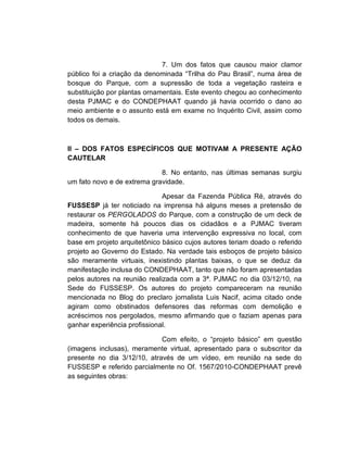 7. Um dos fatos que causou maior clamor
público foi a criação da denominada “Trilha do Pau Brasil”, numa área de
bosque do Parque, com a supressão de toda a vegetação rasteira e
substituição por plantas ornamentais. Este evento chegou ao conhecimento
desta PJMAC e do CONDEPHAAT quando já havia ocorrido o dano ao
meio ambiente e o assunto está em exame no Inquérito Civil, assim como
todos os demais.



II – DOS FATOS ESPECÍFICOS QUE MOTIVAM A PRESENTE AÇÃO
CAUTELAR

                             8. No entanto, nas últimas semanas surgiu
um fato novo e de extrema gravidade.

                              Apesar da Fazenda Pública Ré, através do
FUSSESP já ter noticiado na imprensa há alguns meses a pretensão de
restaurar os PERGOLADOS do Parque, com a construção de um deck de
madeira, somente há poucos dias os cidadãos e a PJMAC tiveram
conhecimento de que haveria uma intervenção expressiva no local, com
base em projeto arquitetônico básico cujos autores teriam doado o referido
projeto ao Governo do Estado. Na verdade tais esboços de projeto básico
são meramente virtuais, inexistindo plantas baixas, o que se deduz da
manifestação inclusa do CONDEPHAAT, tanto que não foram apresentadas
pelos autores na reunião realizada com a 3ª. PJMAC no dia 03/12/10, na
Sede do FUSSESP. Os autores do projeto compareceram na reunião
mencionada no Blog do preclaro jornalista Luis Nacif, acima citado onde
agiram como obstinados defensores das reformas com demolição e
acréscimos nos pergolados, mesmo afirmando que o faziam apenas para
ganhar experiência profissional.

                             Com efeito, o “projeto básico” em questão
(imagens inclusas), meramente virtual, apresentado para o subscritor da
presente no dia 3/12/10, através de um vídeo, em reunião na sede do
FUSSESP e referido parcialmente no Of. 1567/2010-CONDEPHAAT prevê
as seguintes obras:
 