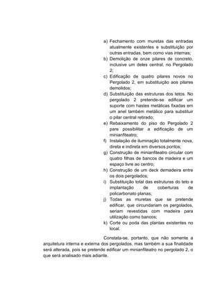a) Fechamento com muretas das entradas
                                 atualmente existentes e substituição por
                                 outras entradas, bem como vias internas;
                              b) Demolição de onze pilares de concreto,
                                 inclusive um deles central, no Pergolado
                                 2;
                              c) Edificação de quatro pilares novos no
                                 Pergolado 2, em substituição aos pilares
                                 demolidos;
                              d) Substituição das estruturas dos tetos. No
                                 pergolado 2 pretende-se edificar um
                                 suporte com hastes metálicas fixadas em
                                 um anel também metálico para substituir
                                 o pilar central retirado;
                              e) Rebaixamento do piso do Pergolado 2
                                 pare possibilitar a edificação de um
                                 minianfiteatro;
                              f) Instalação de iluminação totalmente nova,
                                 direta e indireta em diversos pontos;
                              g) Construção de minianfiteatro circular com
                                 quatro filhas de bancos de madeira e um
                                 espaço livre ao centro;
                              h) Construção de um deck demadeira entre
                                 os dois pergolados;
                              i) Substituição total das estruturas do teto e
                                 implantação        de     coberturas     de
                                 policarbonato planas;
                              j) Todas as muretas que se pretende
                                 edificar, que circundariam os pergolados,
                                 seriam revestidas com madeira para
                                 utilização como bancos;
                              k) Corte ou poda das plantas existentes no
                                 local.

                               Constata-se, portanto, que não somente a
arquitetura interna e externa dos pergolados, mas também a sua finalidade
será alterada, pois se pretende edificar um minianfiteatro no pergolado 2, o
que será analisado mais adiante.
 