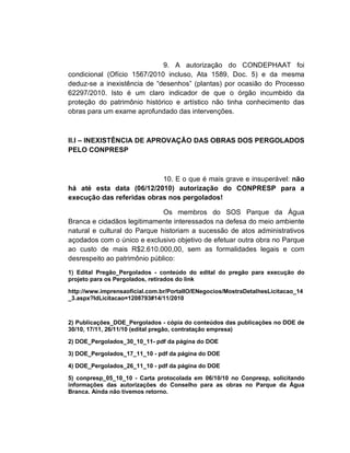 9. A autorização do CONDEPHAAT foi
condicional (Ofício 1567/2010 incluso, Ata 1589, Doc. 5) e da mesma
deduz-se a inexistência de “desenhos” (plantas) por ocasião do Processo
62297/2010. Isto é um claro indicador de que o órgão incumbido da
proteção do patrimônio histórico e artístico não tinha conhecimento das
obras para um exame aprofundado das intervenções.



II.I – INEXISTÊNCIA DE APROVAÇÃO DAS OBRAS DOS PERGOLADOS
PELO CONPRESP



                           10. E o que é mais grave e insuperável: não
há até esta data (06/12/2010) autorização do CONPRESP para a
execução das referidas obras nos pergolados!

                              Os membros do SOS Parque da Água
Branca e cidadãos legitimamente interessados na defesa do meio ambiente
natural e cultural do Parque historiam a sucessão de atos administrativos
açodados com o único e exclusivo objetivo de efetuar outra obra no Parque
ao custo de mais R$2.610.000,00, sem as formalidades legais e com
desrespeito ao patrimônio público:
1) Edital Pregão_Pergolados - conteúdo do edital do pregão para execução do
projeto para os Pergolados, retirados do link

http://www.imprensaoficial.com.br/PortalIO/ENegocios/MostraDetalhesLicitacao_14
_3.aspx?IdLicitacao=1208793#14/11/2010



2) Publicações_DOE_Pergolados - cópia do conteúdos das publicações no DOE de
30/10, 17/11, 26/11/10 (edital pregão, contratação empresa)

2) DOE_Pergolados_30_10_11- pdf da página do DOE

3) DOE_Pergolados_17_11_10 - pdf da página do DOE

4) DOE_Pergolados_26_11_10 - pdf da página do DOE

5) conpresp_05_10_10 - Carta protocolada em 06/10/10 no Conpresp, solicitando
informações das autorizações do Conselho para as obras no Parque da Água
Branca. Ainda não tivemos retorno.
 