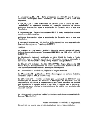 6) cartaconpresp_26_11_10 - Carta protocolada em 26/11/10 para Conpresp,
solicitando informações sobre autorização do Conselho para a obra nos
Pergolados.

7) dph_26_11_10 - Carta protocolada em 26/11/10 para o Diretor do DPH -
Departamento de Patrimônio Histórico da Secretaria Municipal de Cultura,
solicitando informações sobre a autorização do Conselho para a obra nos
Pergolados.

8) cartacondephaat - Cartas protocoladas em 26/11/10 para a presidente e todos os
conselheiros do Condephaat

solicitando informações sobre a autorização do Conselho para a obra nos
Pergolados.

9) autorização_Condephaat - pdf do ofício do Condephaat que autoriza a realização
do projeto de reforma dos Pergolados, de 09/08/10

Histórico:

dia 02/agosto/10 - CONDEPHAAT aprova o "projeto de Reparo e adaptações de uso
do local denominado Pergolado" (processo 62297/2010, ata 1589, ofício 1567/2010
de 09/08/10).

dia 30/outubro/10 (sábado) - publicado no Diário Oficial do Estado o Pregão
Eletrônico para o "projeto executivo de Reparação, restauro, adaptação e
conservação dos Pergolados I e II" (14/2010). Prazo de execução 120 dias

dia 30/outubro/10 (sábado) - Candida (ASSAMAPAB) e Regina (Movimento SOS
Parque da Água Branca) informam em reunião que receberam do FUSSESP, DVD
com cópia do projeto de Restauro e Adaptações do Pergolado.

dia 12/novembro/10 - abertura das propostas do pregão eletrônico

dia 17/novembro/10 - publicado no DOE a homologação do certame licitatório
(vencedora Empresa HARUS Construções)

dia 27/novembro/10 - reunião solicitada pela Assamapab ao FUSSESP para
apresentação do Projeto de Restauro e Adaptações do Pergolado para os
frequentadores do Parque. A apresentação foi feita pelos arquitetos da empresa
que desenvolveu o projeto básico e que doou o projeto para o FUSSESP.
Perguntamos quem solicitou o desenvolvimento do projeto e os arquitetos não
souberam explicar.



dia 26/novembro/10 - publicado no DOE o extrato do contrato da empresa HORUS -
8 meses, R$ 2.610.000,00



                            Neste documento se constata a ilegalidade
do contrato em exame para projeto executivo e obras nos pergolados:
 
