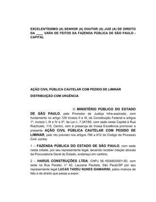 EXCELENTÍSSIMO (A) SENHOR (A) DOUTOR (A) JUIZ (A) DE DIREITO
DA ____ VARA DE FEITOS DA FAZENDA PÚBLICA DE SÃO PAULO -
CAPITAL




AÇÃO CIVIL PÚBLICA CAUTELAR COM PEDIDO DE LIMINAR

DISTRIBUIÇÃO COM URGÊNCIA



                                  O MINISTÉRIO PÚBLICO DO ESTADO
DE SÃO PAULO, pelo Promotor de Justiça infra-assinado, com
fundamento no artigo 129 incisos II e III, da Constituição Federal e artigos
1º, incisos I, III e IV e 5º, da Lei n. 7.347/85, com sede nesta Capital à Rua
Riachuelo, 115, Centro, vem à presença de Vossa Excelência promover a
presente AÇÃO CIVIL PÚBLICA CAUTELAR COM PEDIDO DE
LIMINAR, pelo rito previsto nos artigos 796 a 812 do Código de Processo
Civil, contra:

1 – FAZENDA PÚBLICA DO ESTADO DE SÃO PAULO, com sede
nesta cidade, por seu representante legal, devendo receber citação através
da Procuradoria Geral do Estado, endereço em cartório.

2 – HARUS CONSTRUÇÕES LTDA, CNPJ 06.165485/0001-50, com
sede na Rua Parateí, n° 42, Lauzane Paulista, São Paulo/SP por seu
representante legal LUCAS TADEU NUNES GIAMARINI, pelos motivos de
fato e de direito que passa a expor:
 