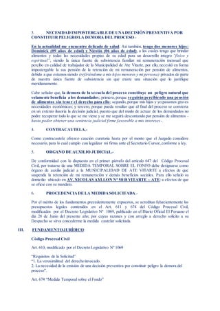 3. NECESIDAD IMPOSTERGABLE DE UNADECISIÓN PREVENTIVA POR
CONSTITUIR PELIGRO LA DEMORA DEL PROCESO.-
En la actualidad me encuentro delicado de salud. Así también, tengo dos menores hijos:
Dominick (09 años de edad) y Nicolás (06 años de edad), a los cuales tengo que brindar
alimentos y todas las necesidades propias de su edad para un desarrollo integro “físico y
espiritual”, siendo la única fuente de subsistencia familiar mi remuneración mensual que
percibo en calidad de trabajador de la Municipalidad de Ate Vitarte, por ello, necesitó en forma
impostergable la sus pensión de la retención de mi remuneración por pensión de alimentos,
debido a que estamos siendo (refiriéndome a mis hijos menores y mi persona) privados de parte
de nuestra única fuente de subsistencia sin que existe una situación que lo justifique
meridianamente.
Cabe señalar que, la demora de la secuela del proceso constituye un peligro natural que
solamente beneficia a los demandados; primero, porque seguirán percibiendo una pensión
de alimentos sin tener el derecho para ello; segundo, porque mis hijos y yo pasamos graves
necesidades económicas; y tercero, porque pueda resultar que al final del proceso se convierta
en un extemo ilusoria la decisión judicial, puesto que del modo de actuar de los demandados no
podre recuperar todo lo que se me viene y se me seguirá descontando por pensión de alimentos -
hasta poder obtener una sentencia judicial firme favorable a mis intereses-.
4. CONTRACAUTELA.-
Como contracautela ofrezco caución curatoria hasta por el monto que el Juzgado considere
necesario, para lo cual cumplo con legalizar mi firma ante el Secretario Cursor, conforme a ley.
5. ORGANO DE AUXILIO JUDICIAL.-
De conformidad con lo dispuesto en el primer párrafo del artículo 647 del Código Procesal
Civil, por tratarse de una MEDIDA TEMPORAL SOBRE EL FONFO debe designarse como
órgano de auxilio judicial a la MUNICIPALIDAD DE ATE VITARTE a efectos de que
suspenda la retención de mi remuneración y demás beneficios sociales. Para ello señalo su
domicilio ubicado en AV. NICOLAS AYLLON N° 5818 VITARTE – ATE: a efectos de que
se oficie con su mandato.
6. PROCEDENCIADE LA MEDIDASOLICITADA.-
Por el mérito de los fundamentos precedentemente expuestos, se acreditan fehacientemente los
presupuestos legales contenidos en el Art. 611 y 674 del Código Procesal Civil,
modificados por el Decreto Legislativo Nº 1069, publicado en el Diario Oficial El Peruano el
día 28 de Junio del presente año; por cuyas razones y con arreglo a derecho solicito a su
Despacho se sirva concederme la medida cautelar solicitada.
III. FUNDAMENTO JURÍDICO:
Código Procesal Civil
Art. 610, modificado por el Decreto Legislativo Nº 1069
“Requisitos de la Solicitud”
“1. La verosimilitud del derecho invocado.
2. La necesidad de la emisión de una decisión preventiva por constituir peligro la demora del
proceso”.
Art. 674 “Medida Temporal sobre el Fondo”
 