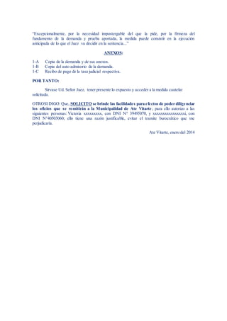 “Excepcionalmente, por la necesidad impostergable del que la pide, por la firmeza del
fundamento de la demanda y prueba aportada, la medida puede consistir en la ejecución
anticipada de lo que el Juez va decidir en la sentencia...”
ANEXOS:
1-A Copia de la demanda y de sus anexos.
1-B Copia del auto admisorio de la demanda.
1-C Recibo de pago de la tasa judicial respectiva.
POR TANTO:
Sírvase Ud. Señor Juez, tener presente lo expuesto y acceder a la medida cautelar
solicitada.
OTROSI DIGO: Que, SOLICITO se brinde las facilidades para efectos de poder diligenciar
los oficios que se remitirán a la Municipalidad de Ate Vitarte; para ello autorizo a las
siguientes personas: Victoria xxxxxxxxx, con DNI N° 39495070, y xxxxxxxxxxxxxxxxi, con
DNI N°40503060; ello tiene una razón justificable, evitar el tramite burocrático que me
perjudicaría.
Ate Vitarte, enero del 2014
 