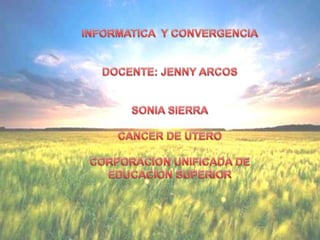INFORMATICA  Y CONVERGENCIA DOCENTE: JENNY ARCOS SONIA SIERRA CANCER DE UTERO CORPORACION UNIFICADA DE EDUCACION SUPERIOR 