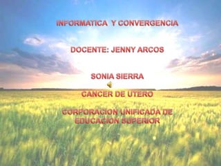 INFORMATICA  Y CONVERGENCIA DOCENTE: JENNY ARCOS SONIA SIERRA CANCER DE UTERO CORPORACION UNIFICADA DE EDUCACION SUPERIOR 