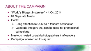 ABOUT THE CAMPAIGN
● “World’s Biggest Instameet” - 4 Oct 2014
● 89 Separate Meets
● Goals:
○ Bring attention to QLD as a tourism destination
○ Generate imagery that can be used for promotional
campaigns
● Meetups hosted by paid photographers / influencers
● Campaign focused on Instagram
 