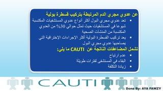 Done By: AYA FAWZY
‫بولية‬ ‫قسطرة‬ ‫بتركيب‬ ‫المرتبطة‬ ‫الدم‬ ‫مجري‬ ‫عدوي‬ ‫عن‬
‫تعد‬‫المك‬ ‫المستشفيات‬ ‫عدوي‬ ‫أنواع‬ ‫أكثر‬ ‫البول‬ ‫مجري‬ ‫عدوي‬‫تسبة‬
‫حوالي‬ ‫تمثل‬ ‫حيث‬ ‫المستشفيات‬ ‫في‬ ‫شيوعا‬30%‫العدوي‬ ‫من‬
‫الصحية‬ ‫المنشآت‬ ‫من‬ ‫المكتسبة‬
‫يعد‬‫اإلختراقية‬ ‫اإلجراءات‬ ‫أكثر‬ ‫البولية‬ ‫القسطرة‬ ‫تركيب‬‫التي‬
‫البول‬ ‫مجري‬ ‫عدوي‬ ‫يصاحبها‬
‫عن‬ ‫الناتجة‬ ‫المضاعفات‬ ‫تشمل‬CAUTI‫يلي‬ ‫ما‬:
‫ارتياح‬ ‫عدم‬
‫طويلة‬ ‫لفترات‬ ‫المستشفى‬ ‫في‬ ‫البقاء‬
‫التكلفة‬ ‫زيادة‬
 