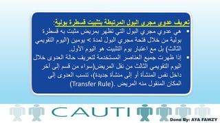 Done By: AYA FAWZY
‫بولية‬ ‫قسطرة‬ ‫بتثبيت‬ ‫المرتبطة‬ ‫البول‬ ‫مجري‬ ‫عدوي‬ ‫تعريف‬:
‫قسطر‬ ‫به‬ ‫مثبت‬ ‫بمريض‬ ‫تظهر‬ ‫التي‬ ‫البول‬ ‫مجري‬ ‫عدوي‬ ‫هي‬‫ة‬
‫البول‬ ‫مجري‬ ‫فتحة‬ ‫خالل‬ ‫من‬ ‫بولية‬‫لمدة‬>‫يومين‬(‫الت‬ ‫اليوم‬‫قويمي‬
‫الثالث‬)‫مع‬ ‫بل‬‫األول‬ ‫اليوم‬ ‫هو‬ ‫التثبيت‬ ‫يوم‬ ‫اعتبار‬.
‫حالة‬ ‫لتعريف‬ ‫المستخدمة‬ ‫العناصر‬ ‫جميع‬ ‫ظهرت‬ ‫إذا‬‫خ‬ ‫العدوى‬‫الل‬
‫نقل‬ ‫من‬ ‫الثالث‬ ‫التقويمي‬ ‫اليوم‬‫المريض‬(‫إلى‬ ‫قسم‬ ‫من‬ ‫سواء‬‫آخر‬
‫جديدة‬ ‫منشأة‬ ‫إلى‬ ‫أو‬ ‫المنشأة‬ ‫نفس‬ ‫داخل‬)‫إلى‬ ‫العدوى‬ ‫تنسب‬ ،
‫المريض‬ ‫منه‬ ‫المنقول‬ ‫المكان‬(.Transfer Rule)
 