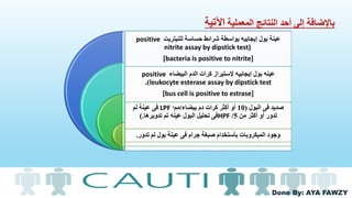Done By: AYA FAWZY
‫المعملية‬ ‫النتائج‬ ‫أحد‬ ‫إلى‬ ‫باإلضافة‬‫اآلتية‬
‫للنيتريت‬ ‫حساسة‬ ‫شرائط‬ ‫بواسطة‬ ‫إيجابيه‬ ‫بول‬ ‫عينة‬positive
nitrite assay by dipstick test)
[bacteria is positive to nitrite]
‫البيضاء‬ ‫الدم‬ ‫كرات‬ ‫إلستيراز‬ ‫إيجابيه‬ ‫بول‬ ‫عينه‬positive
leukocyte esterase assay by dipstick test.)
[bus cell is positive to estrase]
‫البول‬ ‫فى‬ ‫صديد‬(10‫بيضاء‬ ‫دم‬ ‫كرات‬ ‫أكثر‬ ‫أو‬/‫مم‬ᶟLPF‫لم‬ ‫عينة‬ ‫فى‬
‫من‬ ‫أكثر‬ ‫أو‬ ‫تدور‬5/HPF‫تدويرها‬ ‫تم‬ ‫عينه‬ ‫البول‬ ‫تحليل‬ ‫فى‬).
‫تدور‬ ‫لم‬ ‫بول‬ ‫عينة‬ ‫فى‬ ‫جرام‬ ‫صبغة‬ ‫بأستخدام‬ ‫الميكروبات‬ ‫وجود‬.
 